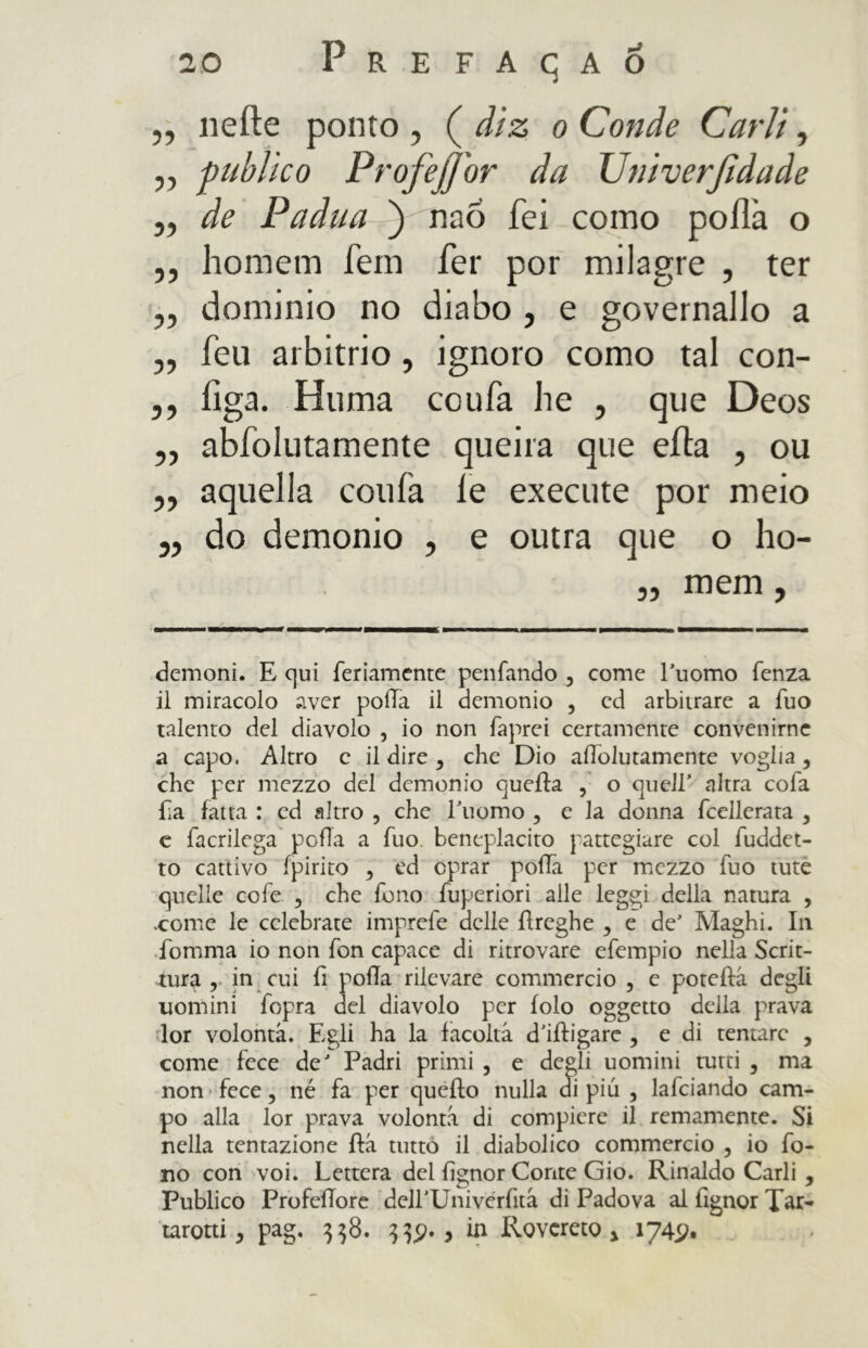 „ nelle ponto , ( diz o Conde Carli, ,, publico Profejjbr da Univerjtdade j, de Padua ) nao fei como poílà o ,, homem fem fer por milagre , ter „ dominio no diabo , e governallo a „ feti arbitrio, ignoro como tal con- ,, figa. Htima coufa lie , que Deos ,, abíblutamente queira que efta , ou ,, aquella conia le execute por meio „ do demonio , e outra que o ho- „ meni, demoni. E c]ui fedamente penfando , come Puomo fenza il miracolo aver pofTa il demonio , ed arbitrare a fuo talento del diavolo , io non faprei certamente convenirne a capo. Altro c il dire * che Dio allolutamente voglia, che per mezzo del demonio quella ? o quell’ altra cofa La fatta : ed altro , che 1’uomo , c la donna fcellerata , c facrilega polla a fuo. beneplacito pattegiare col fuddet- to cattivo ipirìto * ed oprar polla per mezzo fuo tute quelle cofe , che fono fuperiori alle leggi della natura , .come le celebrate imprefe delle ilreghe , e de’ Maghi. In fomma io non fon capace di ritrovare efempio nella Scrit- tura , in cui fi polla rilevare commercio , e poteífá degli uomini fopra del diavolo per iolo oggetto della prava lor volontà. Egli ha la facoltà d’illigare , edi tentare , come fece de' Padri primi , e degli uomini tutti , ma non fece, né fa per quello nulla di più , lafciando cam- po alla lor prava volontà di compiere il Ternamente. Si nella tentazione ila tutto il diabolico commercio , io fo- no con voi. Lettera del fignor Conte Gio. Rinaldo Carli , Publico ProfeiTore dell’Univerfità di Padova al fignor Tar- tarotti, pag. $$8. > in Rovereto * 1745?,
