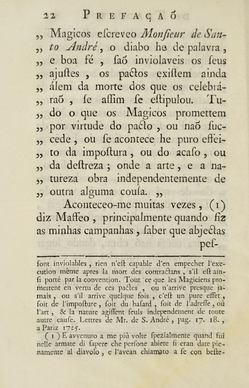 ,, Mágicos efcreveo Alonjieur de San- ,, to André, o diabo ha de palavra , ,, e boa fé , fao invioláveis os feus ,, ajuftes , os paébos çxiüem ainda „ álem da morte dos que os celebrá- ,, rao , fe aífim fe eítipulou. Tu- ,, do o que os Mágicos promettem ,, por virtude do paéio , ou naô fuc- „ cede, ou fe acontece he puro eftéi- ,, to da impoftura, ou do acafo , ou ,, da deílreza ; onde a arte, e a na- ,, tureza obra independentemente de „ outra alguma conia. „ Aconteceo-me muitas vezes, (i) diz Maffeo , principalmente quando fiz as minhas campanhas, faber que abjeélas pef- MMaaMNMV** m font inviolables , ricn n'eft capable d’en empecher 1'exe- cution même apres la mort des contraédans , s’il eíl ain- fi porte par la convention. Tout ce que Ics Magiciens pro- mettent en vertu de ces paéies , ou n'arrive presque ja- mais , ou s’il arrive quelque fois , cefi un pure cffet , foit de Timpoilure, foit du hafard , foit de l’adreiTe ? où l’art, Se la nature agiflent feuls independement de tome autre caufe. Lettres de Mr. de S. André , pag. 17. 18. , aPariz 1715. ( 1 ) E avvenuto a me piu volte fpezialmente quand fui nelle armate di fapere che perfone abiete fi eran date pie- namente al diavolo , e J'avean chiamato a fe con beile-