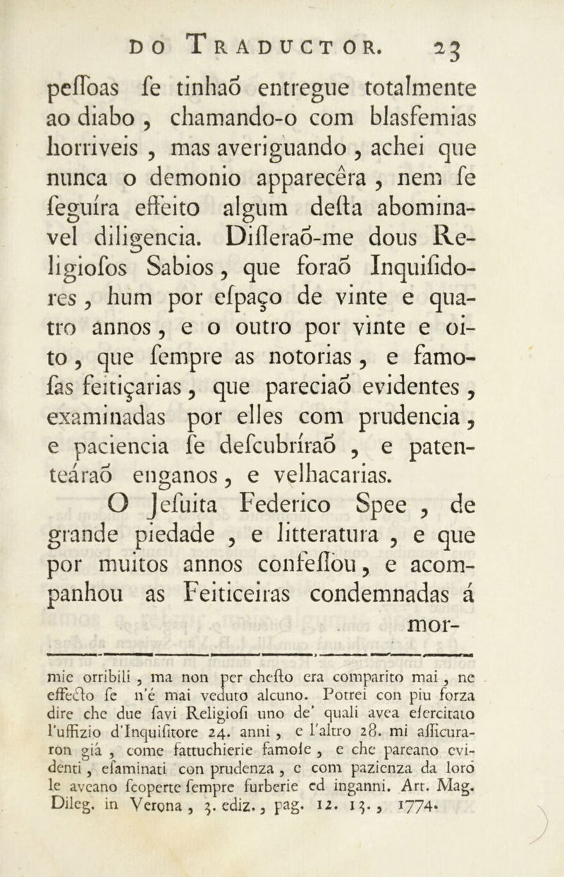 pefToas fe tinhaõ entregue totalmente ao diabo , chamando-o com blasfêmias liorriveis , mas averiguando , achei que nunca o demonio apparecera , nem fe feguíra efteito algum deita abominá- vel diligencia. Difleraõ-me dous Re- ligiofos Sabios, que forao Inquiiido- res , hum por eípaço de vinte e qua- tro annos, e o outro por vinte e oi- to , que Tempre as notorias, e famo- fas feitiçarias , que pareciao evidentes , examinadas por elles com prudência, e paciência fe defcubrirao , e paten- teárao enganos, e velhacarias. O Jefuita Federico Spee , de grande piedade , e litteratura , e que por muitos annos confeílòu, e acom- panhou as Feiticeiras condemnadas á mor- mie orribili , ma non per cheilo era comparito mai, ne effedfo fe n’é mai veduto alcuno. Potrei con piu forza dire che due favi Religiofi uno de’ quali avea eicrcitato l’uffizio d’Incjuifitore 24. anni , e l'altro 28. mi ailìcura- ron già , come fattuchierie famole , e che pareano evi- denti , efaminati con prudenza , c com pazienza da loro le avcano fcoperte fempre furberie ed inganni. Art. Mag. Dileg. in Verona, $. ediz., pag. 12. 1$., 1774.