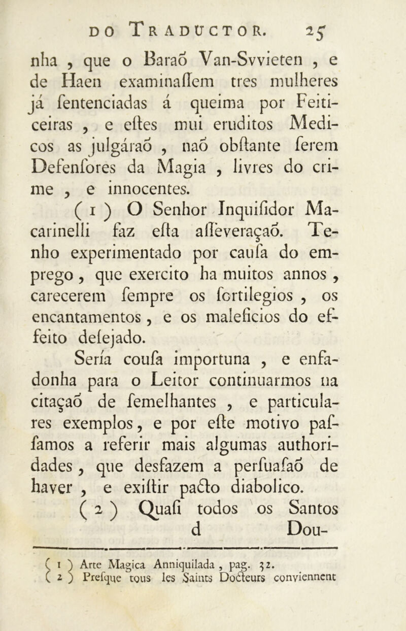 nha , que o Barao Van-Svvieten , e de Haen examinaílem tres mulheres já fentenciadas á queima por Feiti- ceiras , e eíles mui eruditos Médi- cos as julgáraõ , naõ obftante ferem Defenfores da Magia , livres do cri- me , e innocentes. ( i ) O Senhor Inquiíidor Ma- carinelli faz eíta allèveraçaó. Te- nho experimentado por caufa do em- prego , que exercito ha muitos annos , carecerem fempre os lortilegios , os encantamentos, e os malefícios do eí- feito deíejado. Seria coufa importuna , e enfa- donha para o Leitor continuarmos na citaçaÒ de femelhantes , e particula- res exemplos, e por efte motivo paf- famos a referir mais algumas authori- dades , que desfazem a perfuafao de haver , e exiítir padto diabolico. ( 2 j Quali todos os Santos d Dou- i ) Arte Magica Annicjuilada , pag. 32. z ) Prefque tous les Saints Doòieurs conviennent