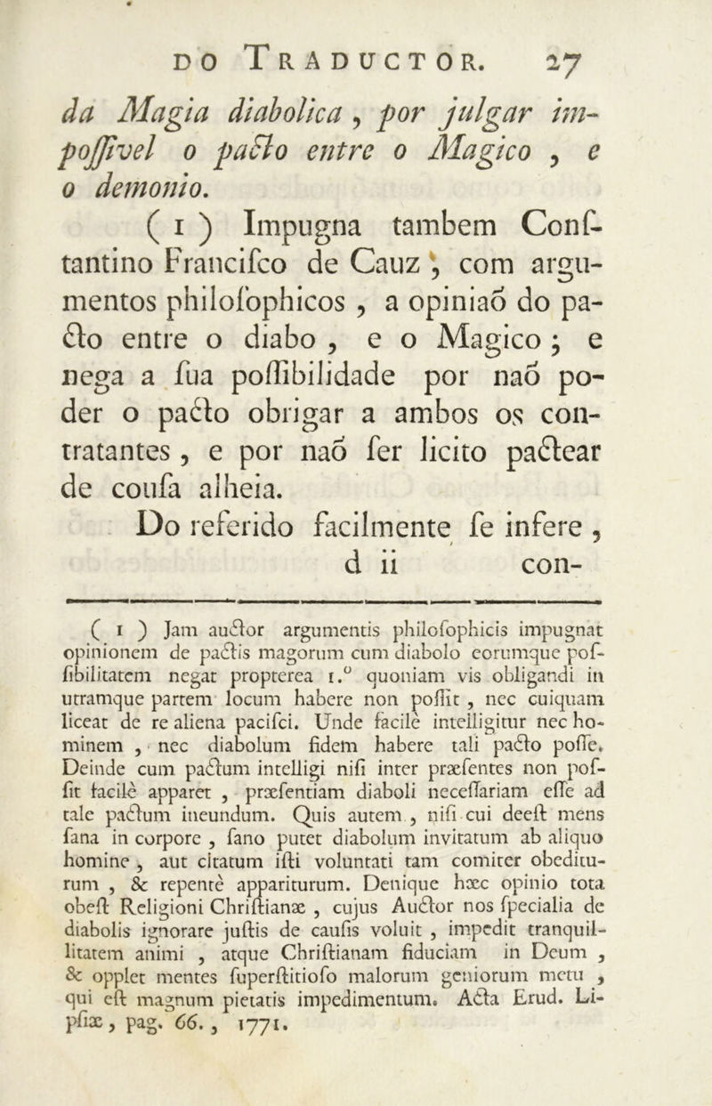 da Magia diabolica , por julgar im- pojjìvel 0 palilo elitre 0 /Magico , c 0 demonio. ( 1 ) Impugna tambem Conf- tantino Francifco de Cauz , com argu- mentos philofophicos , a opiniao do pa- lilo entre o diabo , e o Magico j e nega a Tua pofìibilidade por naõ po- der o padto obrigar a ambos os con- tratantes , e por nao fer licito padlear de confa alheia. Do referido facilmente fe infere , d ii con- ( i ) Jam auddor argumentis philofophicis impugnai opinionem de paddis magorum cimi diabolo eorumque pof- iìbilitatem negar propterea i.° quoniam vis obligandi iti utramque partem locum habere non poffit , nec cuiquam liceat de re aliena pacifci. Unde facile inteliigitur nec ho- minem , nec diabolum fidem habere tali paddo polle. Deinde culli paddum intelligi nifi inter prxfentes non pof- fit facile apparet , prxfentiam diaboli neceilariam elle ad tale paddum ineundum. Quis autem , nifi cui deeft mens fana in corpore , fano putet diabolum invitatimi ab aliquo homine , aut citatum iifi voluntati tam comiter obeditu- rum , & repente appariturum. Denique hxc opinio tota obeil Religioni Chriftianx , cujus Auddor nos fpecialia de diabolis ignorare juftis de caufis voluit , impedit tranquil- litatem animi , atque Chriftianam fiduciam in Dermi 3 Se opplet mentes fuperftitiofo malorum gcniorum metu , qui eft magnimi pietatis impedimentum. Adda Erud. Li- pfix , pag. 66. , 1771.