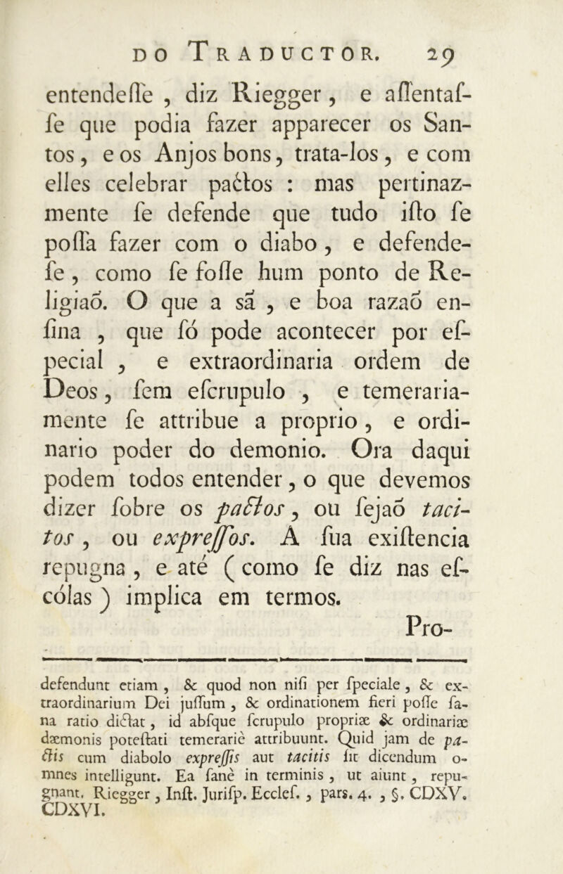 entendeile , diz Riegger, e aflentaf- fe que podia fazer apparecer os San- tos , e os Anj os bons, trata-los, e coni elles celebrar paétos : mas pertinaz- mente le defende que tudo ilio fe ao ila fazer com o diabo, e defende- :'e , como fe folie hum ponto de Re- ligião. O que a sa , e Boa razao en- fila , que fó pode acontecer por ef- pecial , e extraordinaria ordem de Deos, fem efcrupulo , e temeraria- mente fe attribue a proprio, e ordi- nario poder do demonio. Ora daqui podem todos entender, o que devemos dizer fobie os paSlos, ou fejao taci- tos , ou exprejfos. A fua exiílencia repugna , e até ( como fe diz nas ef- cóías ) implica em termos. Pro- defendunt etiam , Sc quod non nifi per fpedale , 8c ex- traordinarium Dei juíTurn , 8c ordinationem fieri pode fa- na ratio diéìat, id abfque fcrupulo proprise Sc ordinaria; daemonis poteftati temerarie attribuimt. Quid jam de pa- ãis cum diabolo exprejjis aut tacitis íic dicendum o- mnes intelligunt. Ea fané in terminis , ut aiunt, repu- gnam. Riegger, Inft. Jurifp. Ecclef. 3 pars. 4. 5 §. CDXV. CDXVI.