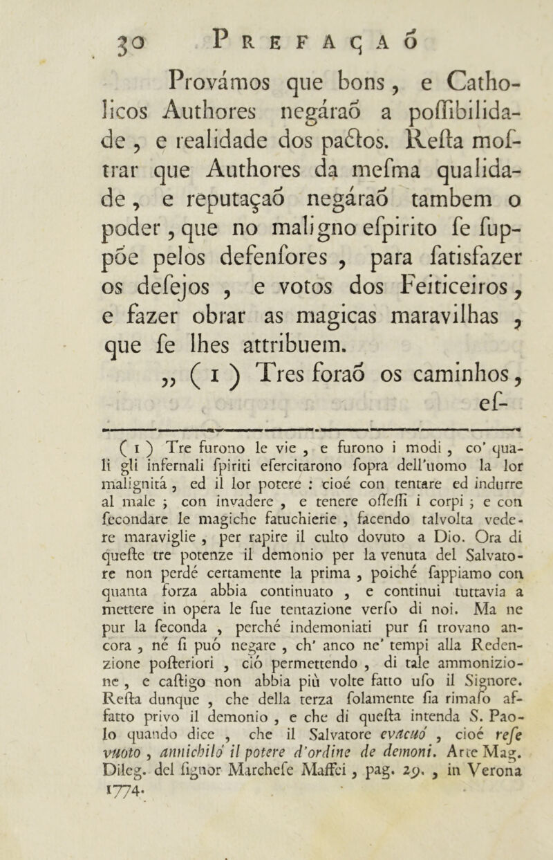 3° Prefaçao Provámos que bons, e Catho- lieos Authores negáraõ a poífibilida- de , e realidade dos padlos. Reità moi- nar que Authores da mefma qualida- de, e reputaçao negáraõ também o poder, que no maligno efpirito fe íup- poe pelos defeníbres , para fatisfazer os deiejos , e votos dos Feiticeiros, e fazer obrar as magicas maravilhas , que fe lhes attribuem. ,, ( i ) Tres foraò os caminhos, Ç i ) Tre furono le vie , e furono i modi , co’ qua- li gli infernali fpiriti cfercicarono fopra deH'uomo la lor malignità , ed il lor potere : cioè con tentare ed indurre al male ; con invadere , e tenere oiTeiIì i corpi ; e con fecondare le magiche fatuchierie , facendo talvolta vede- re maraviglie , per rapire il culto dovuto a Dio. Ora di quelle tre potenze il demonio per la venuta del Salvato- re non perdé certamente la prima , poiché fappiamo con quanta forza abbia continuato , e continui tuttavia a mettere in opera le fue tentazione verfo di noi. Ma ne pur la feconda , perché indemoniati pur fi trovano an- cora , né fi può negare , eh' anco ne’ tempi alla Reden- zione pofteriori , ciò permettendo , di tale ammonizio- ne , e cailigo non abbia più volte fatto ufo il Signore. Reila dunque , che della terza baiamente fa rimato af- fatto privo il demonio , e che di quella intenda S. Pao- lo quando dice , che il Salvatore evitalo , cioè refe vuoto , annichilo il potere d'ordine de demoni. Arte Mag. Dilcg. del fignor Marchefe MaiFci, pag. zy. , in Verona