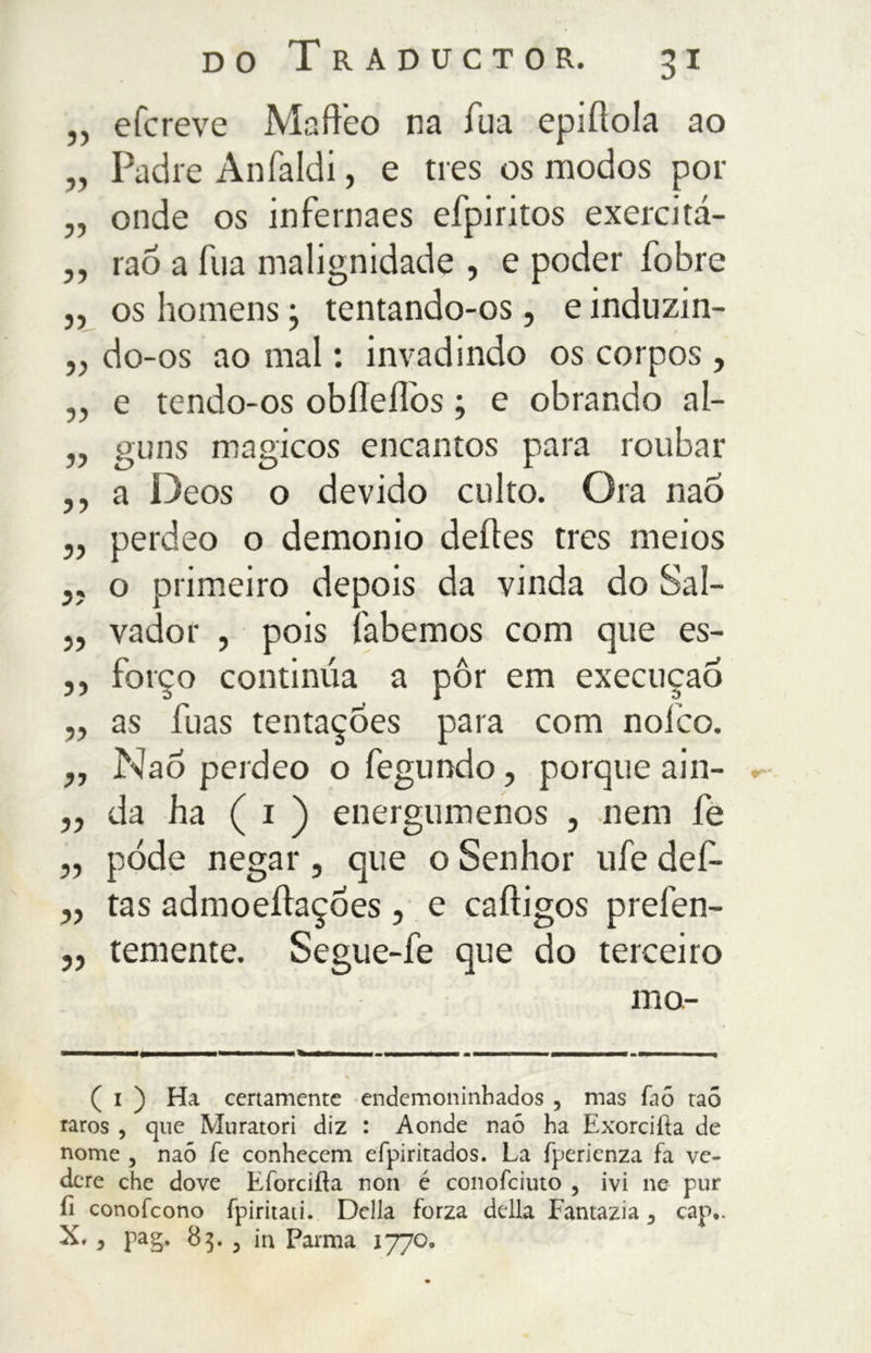 5) e fere ve Mafteo na Tua epiflola ao Padre Anfaldi, e tres os modos poi- onde os infernaes efpiritos exercita- rão a Tua malignidade , e poder fobre os homens j tentando-os, e induzin- „ do-os ao mal : invadindo os corpos , e tendo-os obiìeflos, e obrando al- guns mágicos encantos para roubar a Deos o devido culto. Ora naõ perdeo o demonio deites tres meios o primeiro depois da vinda do Sal- vador , pois labemos com que es- forço continua a pôr em execução as fuas tentações para com noíco. Nao perdeo o fegundo, porque ain- da ha ( i ) energúmenos , nem fe pôde negar , que o Senhor ufe def- tas admoeítaçóes , e caítigos prefen- temente. Segue-fe que do terceiro mo- yy yy yy yy yy yy yy yy yy yy yy yy yy yy yy yy yy ( i ) Ha certamente endemoninhados , mas fa6 taõ raros , que Muratori diz : Aonde naó ha Exorcifía de nome , naó fe conhecem efpiritados. La fperienza fa ve- dere che dove Eforcifìa non é conofciuto , ivi ne pur fi conofeono fpiritati. Della forza della Fantazia 5 cap,. X. y pag. 85. 5 in Parma 1770.