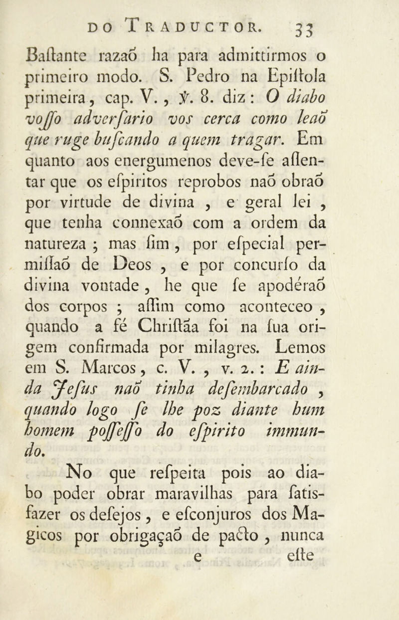 Ballante razaó ha para admittirmos o primeiro modo. S. Fedro na Epillola primeira, cap. V. , f. 8. diz : O diabo vojfo adverfario vos cerca corno leao que ruge bufcando a quem tragar. Em quanto aos energúmenos deve-fe allen- tar que os efpiritos réprobos nao obrao por virtude de divina , e geral lei , que tenha eonnexao com a ordem da natureza ; mas fim , por eípecial per- miilao de Oeos , e por concurlo da divina vontade, he que le apodérao dos corpos ; affini corno aconteceo , quando a fé Chrillaa foi na fua ori- gem confirmada por milagres. Lemos em S. Marcos, c. V. , v. 2. : E ain- da fefus nao tinha defembarcado , quando logo fe lhe poz diante hum homem pojfejfo do efpirito immun- do. No que refpeita pois ao dia- bo poder obrar maravilhas para fatis- fazer os defejos, e efconjuros dos Má- gicos por obrigaçaÓ de paélo , nunca e elle