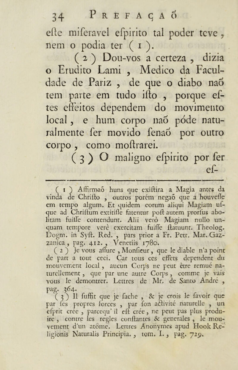 efte miferavel eípirito tal poder teve , nem o podia ter ( i ). ( 2 ) Dou-vos a certeza , dizia o Erudito Lami , Medico da Facul- dade de Pariz , de que o diabo naÕ tem parte em tudo iíto , porque ef- tes effeitos dependem do movimento local, e hum corpo naÒ pode natu- ralmente fer movido fenao por outro corpo , como moftrarei. (3)0 maligno efpirito por fer ef- mmmm—mm ■■ 1 »—■— ■ ■ ■ I —«M—■ W.I■ O——11 ■ I mn 1 1 ——— m ————— \ mmm mm ( i ) Affirmaõ huns que exiílíra a Magia antes da vinda de Chriffo , outros porém negaô que a houveíle em tempo algum. Et quidem eorum aliqui Magiam uf- que ad Chriítum extitifle fatentur poli auteni prorfus abo- litam futile contendunt. Alii verò Magiam nullo un- quam tempore vere exercitam fuiíTe ílatuunt. Theolog. Dogm. in Syíl. Red. , pars prior a Fr. Petr. Mar. Gaz- zanica , pag. 412., Venetiis 1780. ( 2 ) Je vous allure , Monficur, que le diable n’a point de part a tout ceei. Car tous ces effets dependent du inouvement local, aucun Corps nc peut ètre remué na- turellement, que par une autre Corps, comme je vais vous le demontrer. Lettres de Mr. de Santo André , pag. $<$4- ( 7, ) II fuffit que je fache , Sc je crois le favoir que par ics propres íorces , par fon aaivité naturelle , un efprit crée 5 parcequ’il eíl crée, ne peut pas plus produ- ire , contrc les regles confiantes Sc generales , le mou- vement dun atome. Lettres Anonymes apud Hook Re- ligionis Naturalis Principia. ? tom. 1., pag. 729.