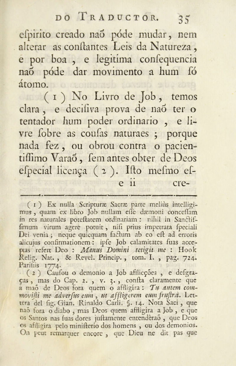 elpirito creado naó póde mudar, nem alterar as conílantes Leis da Natureza , e por boa , e legitima confequencia naó póde dar movimento a hurn io àtomo. ( i ) No Livro de Job , temos clara , e deciiìva prova de naó ter o tentador hum poder ordinario , e li- vre fobre as couias naturaes ; porque nada fez, ou obrou contra o pacien- tiOìmo VaraÕ, fem antes obter de Deos eípecial licença ( 2 ). Ifto mefmo ef- e ii ere- ( i ) Ex nulla Scripturae Sacra: parte meliùs imelligi- mus , quam ex libro Job nullam die dacmoni concefTam in res naturales poteilatem ordinariam : nihil in Sandlif- iìmum virum agere poruit, nifi prius impetrata fpeciali Dei venia 3 ncque quicquam fadlum ab co eil ad erroris alicujus coniìrmationem : ipfe Job calamitates fuas acce- ptas refert Deo : Msinus Domini tetigit me : Hook Relig. Nat. , Sc Revel. Princip. , tom. I. , pag. 724. Pariiìis 1774. ( 2 ) Caufou o demonio a Job afRicções , e defgra- ças , mas do Gap. 2. , v. 3. , conila claramente que a maó de Deos fora quem o affligira : Tu Miteni coni- niovijii me adverfus etm , ut affligerem e mi fwftrà. Let- tera del fig. Gian. Rinaldo Carli. §. 14. Nota Sari, que naó fora o diabo 5 mas Deos quem aftiigira a Job , c que os Santos nas fuas dores juílamente entenderão , que Deos os afdigíra pelo miniílerio dos homens , ou dos demonios. On peut remarquer encore 3 que Dieu ne dit pas que