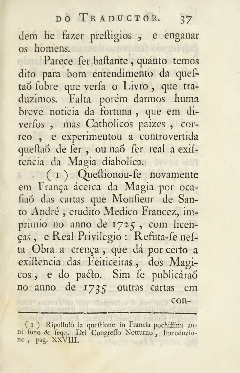 dem he fazer preltigios , e enganar os homens. Parece fer ballante , quanto temos dito para bom entendimento da quef- tao fobie que verfa o Livro, que tra- duzimos. Falta porém darmos huma breve noticia da fortuna , que em di- verfos , mas Catholicos paizes , cor- reo , e experimentou a controvertida queftao de fer , ou nao fer real a exií- tencia da Magia diabolica. ( i ) Queílionou-fe novamente em França ácerca da Magia por oca- fiaõ das cartas que Monfieur de San- to André , erudito Medico Francez, im- primio no anno de 1725 , com licen- ças , e Real Privilegio : Refuta-fe neí- ta Obra a crença, que dá por certo a exiítencia das Feiticeiras, dos Mági- cos , e do paéto. Sim fe publicáraó no anno de 1735 outras cartas em con- ( i ) Ripullulo la queílione in Francia pochiiFmi an- ni fono 8c feqq. Del CongrciTo Notturno, Introduzio- ne , pag. XXVIII.