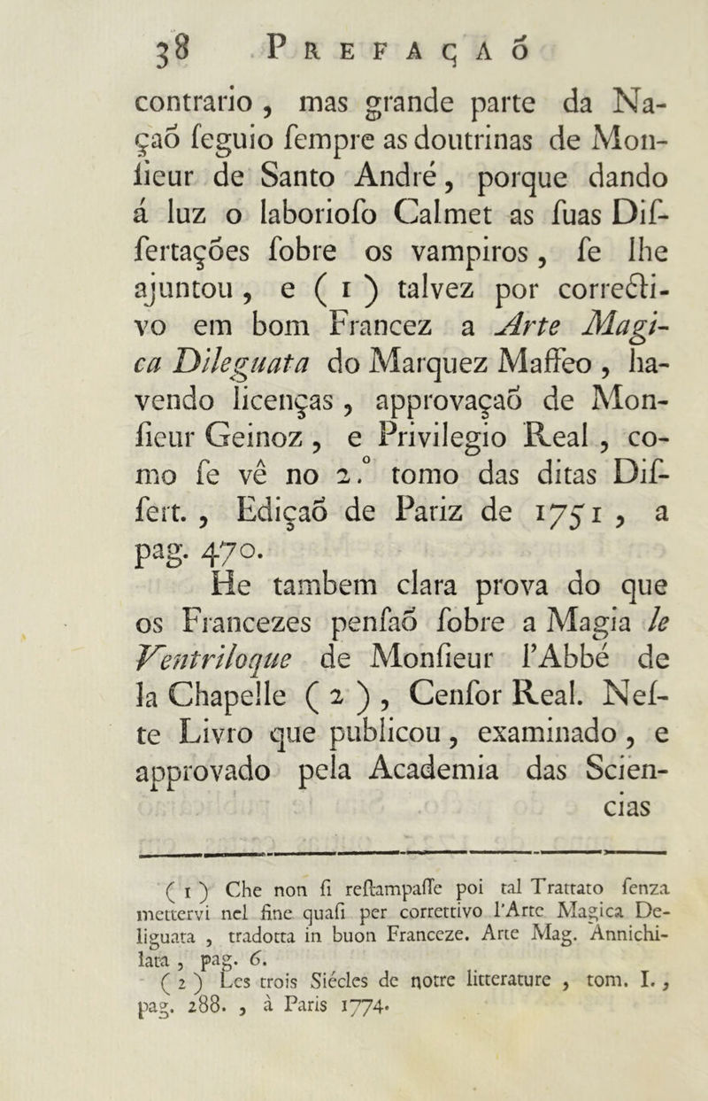 contrario, mas grande parte da Na- çaô feguio Tempre as doutrinas de M011- lieur de Santo André, porque dando á luz o laboriofo Calmet as fuas Dif- fertaçoes fobie os vampiros, Te Ihe ajuntou , e ( 1 ) talvez por corretti- vo em bom Francez a Arte Magi- ca Dileguata do Marquez Maffeo , ha- vendo licenças ? approvaçaó de Mon- fieur Geinoz , e Privilegio Reai , co- rno Te vê no a.° tomo das ditas Dif- ferì. , Edicao de Pariz de 1751, a pag. 470. He também clara prova do que os Francezes penfao fobre a Magia le Ventriloquo de Monfieur l’Abbé de la Chapelle ( 2 ) , Cenfor Reai. Net- te Livro que publicou , examinado , e approvado pela Academia das Scien- ( i ) Che non fi reilampaiTe poi tal Trattato fenza mettervi nel fine quali per correttivo l'Arte Magica De- liguata , tradotta in buon Franceze. Arte Mag. Annichi- lata , pag. 6. ( 2 ) Lcs trois Siécles de notre litterature , tom. I., pag. 288. , à Paris 1774»