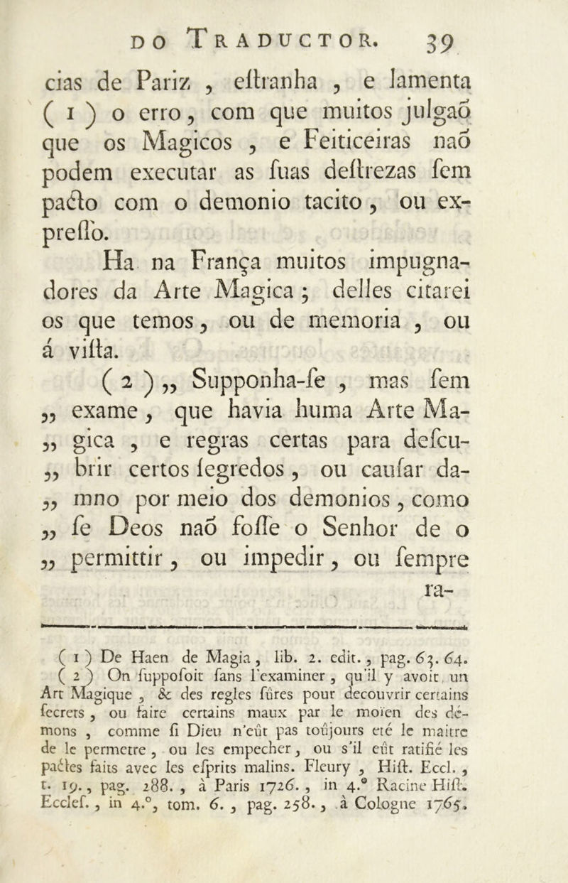 cias de Pari/ , eitranha , e lamenta ( i ) o erro, com que muitos julgaõ que os Mágicos , e Feiticeiras naò podem executar as fuas deíirezas fem padlo com o demonio tacito, ou ex- Ha na França muitos impugna- do res da Arte Magica ; delles citarei os que temos, ou de memoria , ou á viíta. ( 2 ) „ Supponha-fe , mas fem j, exame, que havia huma Arte Ma- 5, gica , e regras certas para defcu- ,, brir certos íegredos, ou caufar da- „ inno por meio dos demonios, como j, fe Deos naô foííe o Senhor de o ,, permittir, ou impedir, ou Tempre ra- ( i ) De Haen de Magia, lib. 2. edit., pag. 6^.64. ( 2 ) On fuppofoit fans lexaminer , qu ii y avoit un Art Magique , Sc des regles fures pour decouvrir certains fecrets , ou faire certains maux par le moien des dc- mons , cornine fi Dieu n’eut pas toujours eré le maitre de le permetre , ou les cmpecher, ou s’il eut ratifié les paótes taits avec les efprits malins. Fleury , Hift. Eccl. , t. 19., pag. 288. , à Paris 1726. , in 4.0 Racine Hiil. Ecclef., in 4.0, tom. 6. , pag. 258., à Cologne 1765,