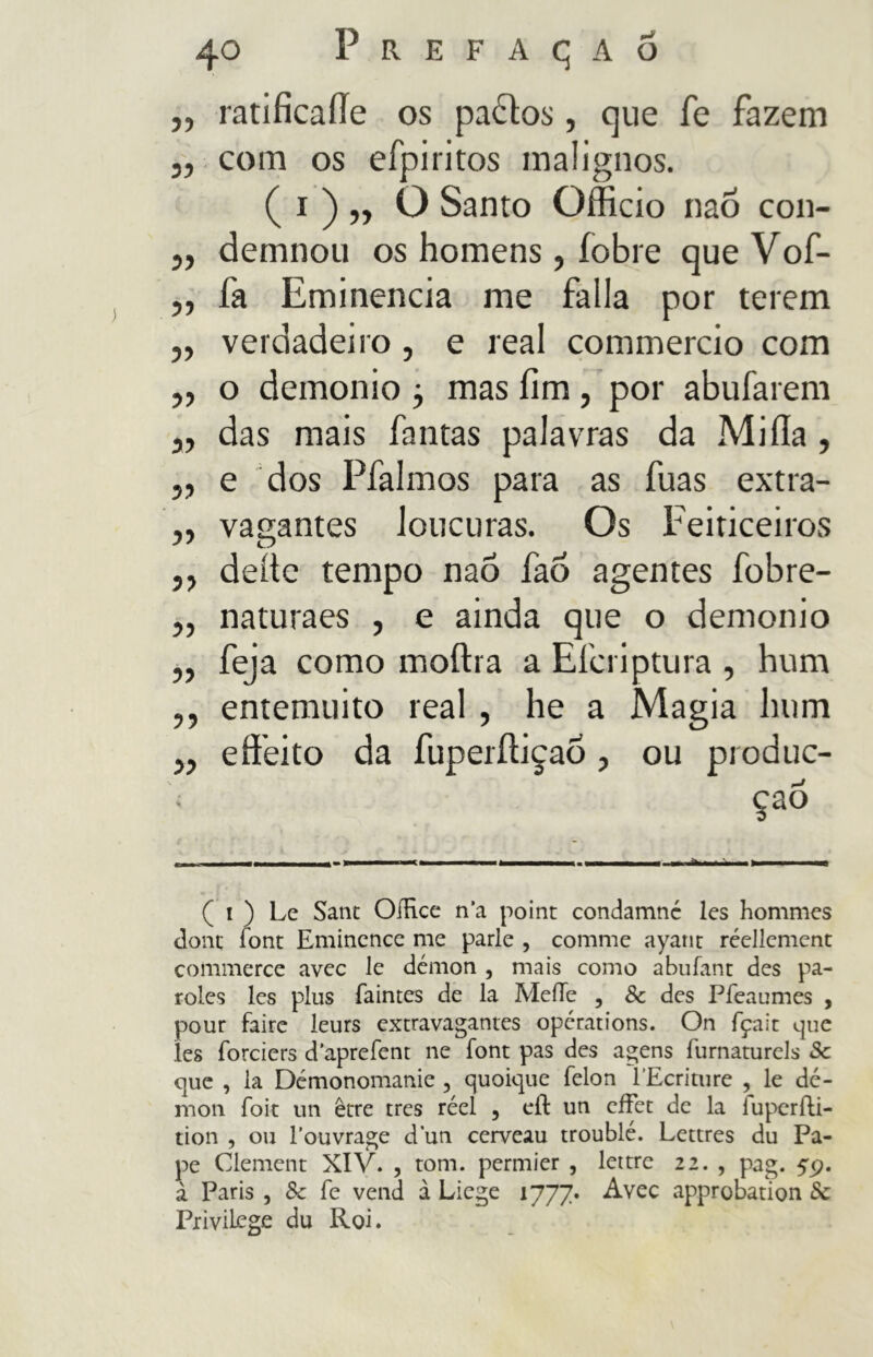 „ ratificaííe os pados, que fe fazem „ com os efpiritos malignos. ( i ) „ O Santo Officio naõ con- „ demnou os homens, fobi e que Vof- „ fa Eminência me falla por terem „ verdadeiro, e reai commercio com „ o demonio j mas fim , por abufarem 3, das mais fantas palavras da Mi fia , „ e dos Pfalmos para as fuas extra- „ vagantes loucuras. Os Feiticeiros ,, deite tempo nao faõ agentes fobre- ,, naturaes , e ainda que o demonio „ feja como moftra a Efcriptura , hum 33 entemuito real , he a Magia hum ,, effeito da fuperíiiçaÕ, ou produc- çaò ( i ) Le Sant OíHce na point condamnc les hommes dont íont Eminence me parie , cornine ayant réellcment commerce avec le démon , mais como abufant des pa- roles les plus faintes de la MeíTe , 8c des Pfeaumes , pour faire leurs extravagantes opérations. On fçait que les íbrciers daprefent ne íbnt pas des agens furnaturels 3c que , la Démonomanie , quoique felon 1’Ecriture , le dé- mon foit un être tres réel , eíl un cíFet de la fuperfti- tion , ou 1’ouvrage dun cerveau troublé. Lettres du Pa- pe Clement XIV. , tom. permier , lettre 22. , pag. 49. a Paris , 8c fe vend à Liege 1777. Avec approbation Sc Privilege du Roi.