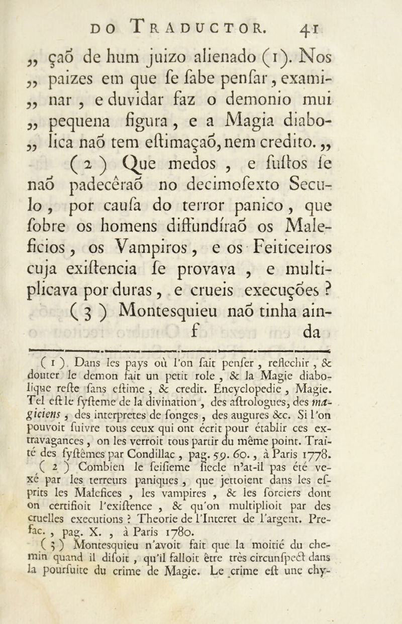 ,, çao de hum juizo nlienado (1). Nos ,, paizes em que fe fiabe penfar, exami- ,, nar , e duvidar faz o demonio mui ,, pequena figura , e a Magia diabo- „ lica naô tem ertimaçao, nem credito. ,, (2 ) Que medos , e fuílos íe nao padecêrao no decimofexto Sécu- lo , por caufa do terror panico , que fobre os homens diftundíraõ os Male- fícios, os Vampiros, e os Feiticeiros cuja exiítencia íe provava , e multi- plicava por duras, e cruéis execuções ? ( 3 ) Montesquieu nao tinha ain- f da ( i ) Dans Ics pays ou l'on fait peníer , redcchir , 8c douter le demon fait un petit role , Sc la Magie diabo- lique reífe fans eítime , 8c credit. Encyclopedie 3 Magie. Tel eílle fyílcme de la divination ? des aftrologues, des ma- giciens, des interpretes de fonges, des augures &c. Si Pon pouvoit fuivre tous ceux qui ont écrit pour établir ces ex- travagances , on les verroit tous partir du même point. Trai- té des fyftêmes par Condillac , pag. 59. 60., à Paris 1778. ( 2 ) Combien le feifieme fiecle n’at-il pas été ve- xe par les terrcurs paniques 5 que jettoient dans les ef- prits les Malefkes , les vampires , 8c les forciers dont on certifioit Pexiftence , 8c qu'on multiplioit par des cruelles executions ? Theorie de PIntcret de largem. Pre- fac. , pag. X. , à Paris 1780. ( ] ) Montesquieu n'avoit fait que la moitic du che- min quand il difoit , qiFil falloit être très circunfpeód dans Ja pourfuite du crime de Magie. Le crime eft une chy-