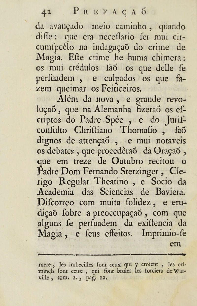 da avançado meio caminho , quando di ile : que era neceilario fer mui cir- cumfpeélo na indagaçao do crime de Magia. Elie crime he huma chimera : os mui crédulos fao os que delle fé perfuadem , e culpados os que fa- zem queimar os Feiticeiros. Além da nova , e grande revo- lução j que na Alemanha fizerao os ef- criptos do Padre Spée , e do Jurif- confulto Chriíliano Thomaíio , fao dignos de attençao , e mui notáveis os debates , que procederão da Oraçaõ , que em treze de Outubro recitou o Padre Dom Fernando Sterzinger , Clé- rigo Regular Theatino , e Socio da Academia das Sciencias de Baviera. Difcorreo com muita folidez, e eru- dição fobie a preoccupaçaó , com que alguns fe perfuadem da exiftencia da Magia j e feus effeitos. Imprimio-fe em mere , les imbecilles font ceux qui y croient , les cri- mineis font ceux , qui font bruler les forciers deWar- ville , tom. 2.3 pag. u«