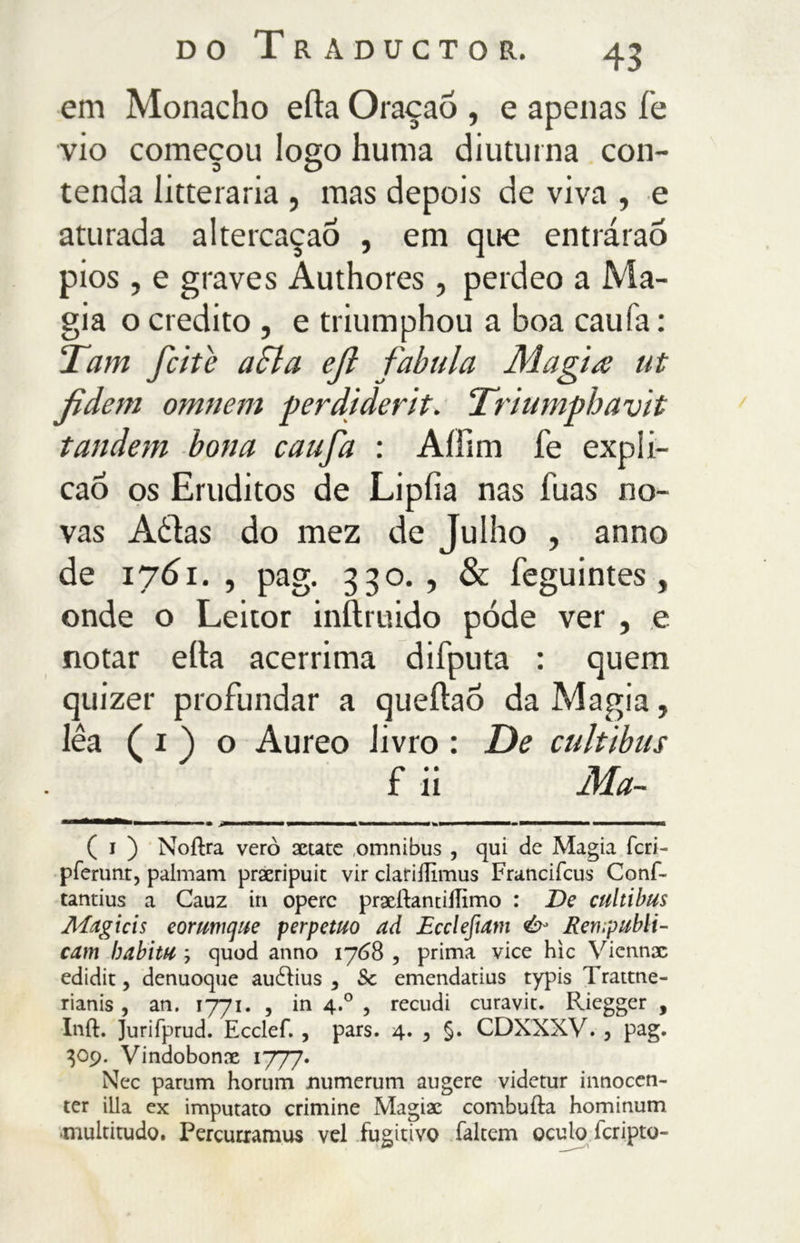 em Monacho erta Oraçao , e apenas fe vio começou logo hunia diuturna con- tenda luterana , mas depois de viva , e aturada altercaçaò , em que entrárao pios, e graves Authores, perdeo a Ma- gia o credito , e triumphou a boa caufa : Tarn fette a SI a ejì fabula Magia ut Jtdem omnem perdiderit. Triumphavit tandem bona caufa : Aííim fe expli- cao os Eruditos de Lipfia nas fuas no- vas Aòias do mez cie Julho , anno de 1761., pag. 330., & feguintes , onde o Leitor inftruido pode ver , e notar ella acerrima difputa : quem quizer profundar a queíiao da Magia, lêa ( i ) o Aureo livro : De cultibus f ii Ma- ( i ) Noftra vero actate omnibus , qui de Magia fcri- pferunt, palmam pracripuit vir clariflimus Francifcus Conf- tantius a Cauz in opere praeftantiílimo : De cultibus Mcigicis eorumque perpetuo aã Ecclefiam & Rerupubli- cam habitu ; quod anno 1768 , prima vice hie Viennac edidit, denuoque auílius , 5c emendatius typis Trattne- rianis , an. 1771. , in 4.0 , recudi curavit. Riegger , Inft. Jurifprud. Ecclef., pars. 4. , §. CDXXXV. , pag. 309. Vindobonre 1777» Nec parum horum jnumerum augere videtur innocen- ter ilia ex imputato crimine Magiae combutta hominum -multitudo. Percurramus vel fugitivo faltem oculo feripto-