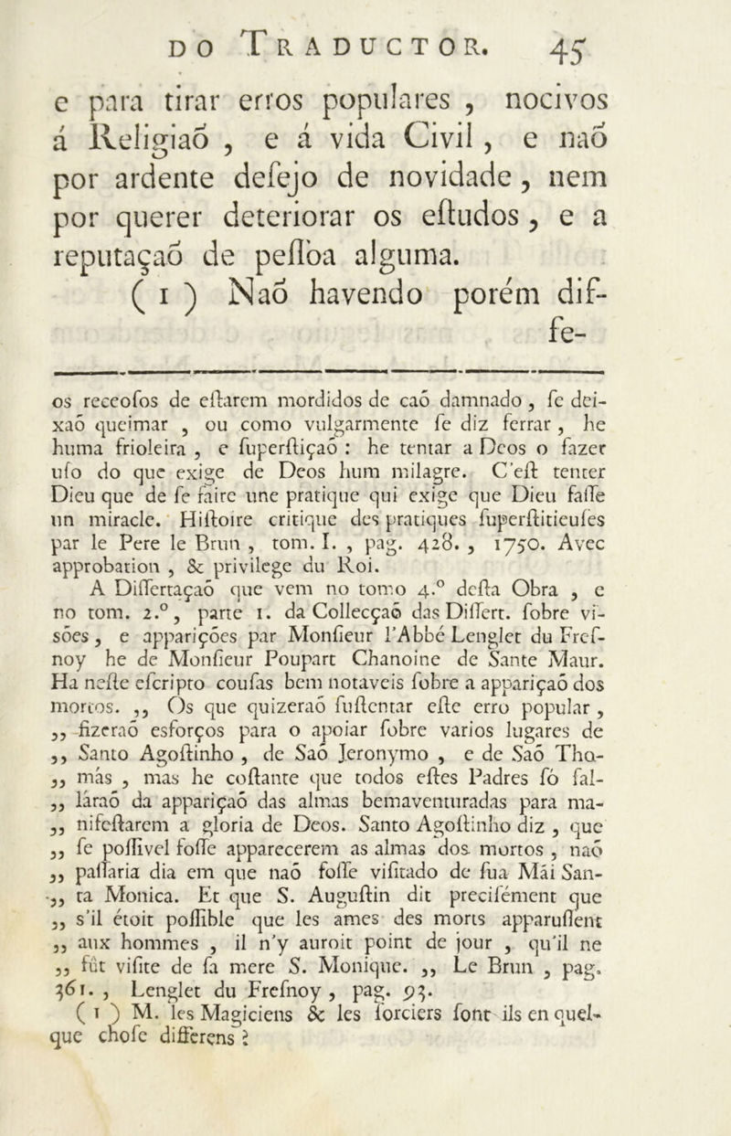 c para tirar erros populares , nocivos á Religião , e á vida Civil , e naÕ por ardente defejo de novidade, nem por querer deteriorar os eftudos, e a reputaçaõ de peílba alguma. ( i ) Naó havendo porém dif- fe- os reccofos de eílarem mordidos de caó damnado , fe dei- xaõ queimar 5 ou como vulgarmente fe diz ferrar , he huma frioleira , e fuperíliçaó : he tentar a Deos o fazer ufo do que exige de Deos hum milagre. Celi tenter Dieu que de fe faire une pratique qui exige que Dieu falhe un miracle. Hiiloire critique des pratiques fuperítiticuíes par le Pere le Bruta , tom. I. , pag. 428. , 1750. Avec approbatioia , Sc privilege du Roi. A DiíTertaçaõ que vem no tomo 4.0 della Obra , e no tom. 2.0, parte 1. da Collecçaõ das DiíTert. fobre vi- sões 3 e apparições par Monfieur lAbbé Lenglet du Frcf- noy he de Monfieur Poupart Chanoine de Sante Maur. Ha nelle eleripto coufas bem notáveis fobre a appariçaõ dos mortos. ,3 Os que quizeraõ fuílcntar elle erro popular , 3, fizeraõ esforços para o apoiar fobre vários lugares de 33 Santo Agollinho , de Saó Jeronymo , e de Saõ Tha- 33 más 3 mas he collante que todos eíles Padres fò fai- 33 láraõ da appariçaõ das almas bemavemuradas para ma- 33 nifcílarem a gloria de Deos. Santo Agollinho diz 5 que 33 fe pollivel folie apparecerem as almas dos mortos 5 naó 33 paliaria dia em que naó folle vifitado de fua Mái San- •33 ra Monica. Et que S. Auguílin dit precifément que 33 s ii étoit pofHble que les ames des morts apparuílent 33 aux hommes , il n’y auroit point de jour , qifiil ne 5, fút vifite de fa mere S. Monique. ,, Le Brun 5 pag. , Lenglet du Frefnoy , pag. ( I ) M. les Magiciens éc Ics íorciers font ils en quel-