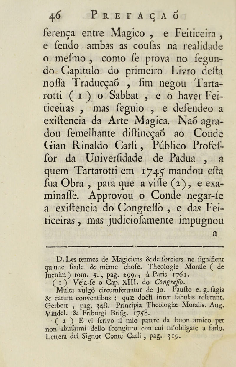 ferença entre Magico , e Feiticeira , e fendo ambas as coufas na realidade o mefmo , como fe prova no fegun- do Capitulo do primeiro Livro delia no ila TraducçaÓ , fim negou Tarta- rotti ( i ) o Sabbat , e o haver Fei- ticeiras , mas feguio , e defendeo a exiftencia da Arte Magica. Naõ agra- dou femeihante difiincçaô ao Conde Gian Rinaldo Carli, Público Profef- for da Univerfidade de Padua , a quem Tartarotti em 1745 mandou eíla fua Obra , para que a ville (a), e exa- mina ile. Approvou o Conde negar-íe a exiftencia do Con^reílò , e das Fei- ticeiras, mas judiciofamente impugnou a D. Les termes de Magiciens Scdeforciers ne fignifient quune feule Sc même chofe. Theologie Morale ( de Juenim) tom. 5., pag. 299., à Paris 1761. ( i ) Veja-fe o Gap. XIII. do Congrejfo. Multa vulgo circumfcruntur de ]o. Fauflo e. g. fagis Sc earum conventibus : quae do£fi in ter fabulas referunt. Gerbert , pag. 348. Principia Theologix Moralis. Aug. Vindel. Sc Friburgi Brifg. 1758. ' ( 2 ) E vi ferivo il mio parere da buon amico per non abufarmi dello feongiuro con cui m'obligate a farlo. Lettera del Signor Conte Carli, pag. 319.