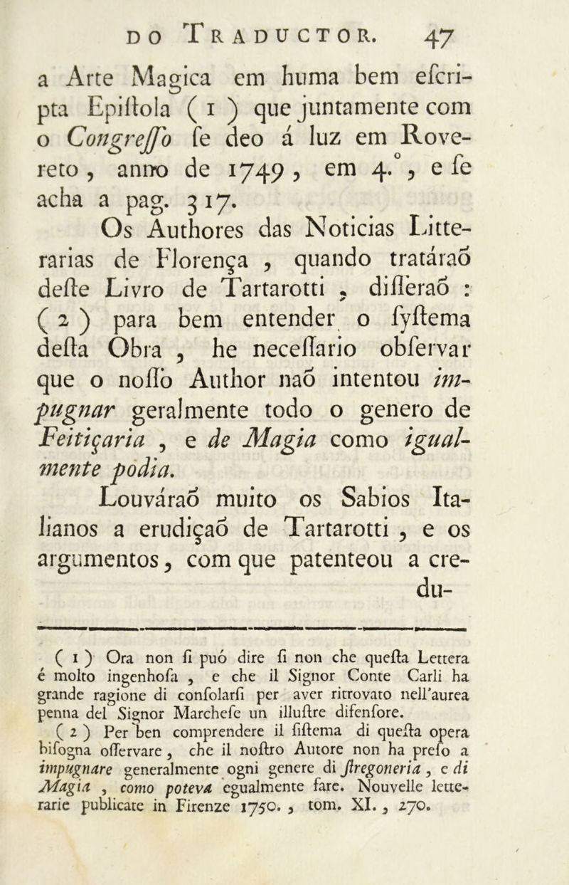 a Arte Magica em huma bem efcri- pta Epiltola ( i ) que juntamente com o CongreJJb fé deo á luz em Rove- reto , anno de 1749? em 4.% e fé acha a pag. 3 17. Os Authores das Noticias Litte- rarias de Florença , quando tratarao delle Livro de Tartarotti . diíleraõ : ( 2 ) para bem entender o fyitema della Òbra , he necellario obfervar que o noilò Author nao intentou im- pugnar geralmente todo o genero de Feitiçaria , e de Magia corno igual- mente podia. Louvárao muito os Sábios Ita- lianos a erudição de Tartarotti , e os argumentos, com que patenteou a cre- du- ( i ) Ora non il può dire fi non che quella Lettera é molto ingenhofa , e che il Signor Conte Carli ha grande ragione di confolarfi per aver ritrovato nelTaurea penna del Signor Marchefe un illuilre difenfore. ( 1 ) Per ben comprendere il fiilema di quella opera bifogna oUervare , che il noilro Autore non ha preio a impugnare generalmente ogni genere di Jiregoneria , c di Magìa , corno poteva egualmente fare. Nouvelle lette- rarie publicate in Firenze 1750. , tom. XI. > 270.