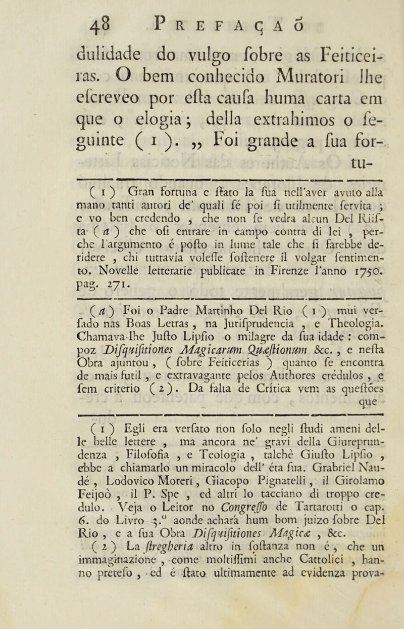 dulidade do vulgo fobie as Feiticei- ras. O bem conhecido Muratori lhe efcreveo por erta caufa huma carta em que o elogia; delia extrahimos o fe- guinte ( i ). „ Foi grande a fua for- .• ic. . tll- ■——— * m trnmrrnmmm*^ ( i ) Gran fortuna e ílato la fua nelPaver avuto alla mano tanti autori de’ quali fé poi fi utilmente fervita ; e vo ben credendo , che non fe vedrà alcun Del Riif- ta- ( rf ) che ofi entrare in campo contra di lei , per- che 1 argumento é pollo in lume tale che li farebbe de- ridere , chi tuttavia voleiTe foilenere il volgar fentimen- to. Novelle letterarie publicare in Firenze l’anno 1750. pag. 271. ( a ) Foi o Padre M art inho Del Rio ( 1 ) mui ver- fado nas Boas Letras , na Jurifprudencia , e Theologia. Chamava-lhe Juílo Lipfio o milagre da fua idade : com- poz Di fi]'tifiti ones Magi carimi Qitafti orimi Scc., e nella Obra ajuntou , ( fobre Feiticerias ) quanto fe encontra de mais furti , e extravagante pelos Authores crédulos , e fem criterio ( 2 ). Da falta de Crítica vem as queílóes que ( i ) Egli era verfato non folo negli iludi ameni del- le belle lettere , ma ancora ne’ gravi della Giureprun- denza , Filofofia , e Teologia , talché Giulio Liplìo , ebbe a chiamarlo un miracolo dell’ éta fua. Grabriel Nau- dé , Lodovico Moreri, Giacopo Pignatelli, il Girolamo Feijoò , il P. Spe , ed altri lo tacciano di troppo cre- dulo. Veja o Leitor no Congrego de Tartarotti o cap. 6. do Livro 3.0 aonde acharà hum bom juizo fobre Del Rio , e a fua Obra Difq'tifiti on e s Magica , &c. ( 1 ) La ftregheria altro in follanza non é , che un immaginazione , come moltiilimi anche Cattolici , han- no pretefo , ed é flato ultimamente ad evidenza prova-