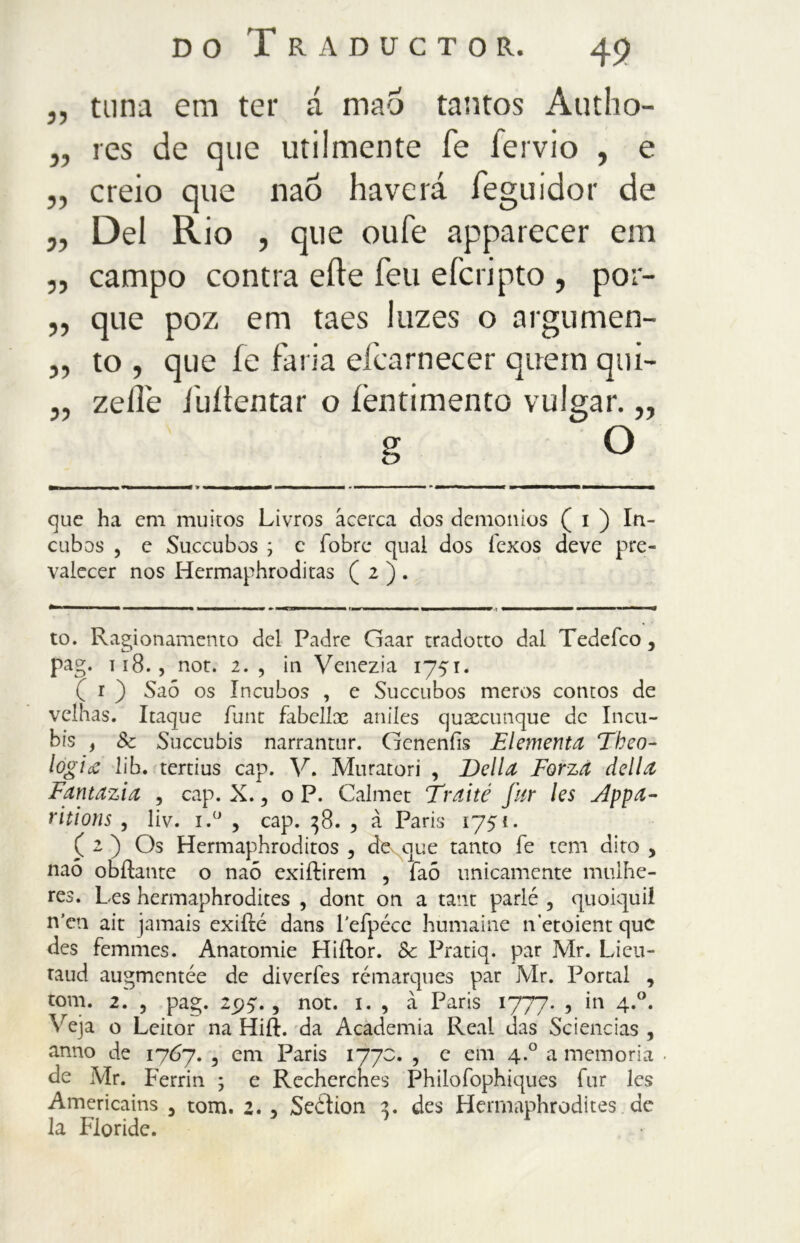 ,, tuna em ter á mao tantos Autho- „ res de que utilmente fé fervio , e „ creio que naó haverá feguidor de „ Del Rio , que oufe apparecer em ,, campo contra erte feu eicripto , por- „ que poz em taes luzes o argumen- „ to , que ie faria efcarnecer quein qui- „ zeife fuiìentar o íèntimento vulgar. „ que ha em muitos Livros acerca dos demonios ( i ) In- cubes , e Succubos j c fobrc qual dos i'exos deve pre- valecer nos Hermaphroditas ( 2 ) . to. Ragionamento del Padre Gaar tradotto dal Tedeíco, pag. T18. , not. 2. , in Venezia 1751. ( i ) Saó os Incubos , e Succubos meros contos de velhas. Itaque flint fabeliae aniles qualunque de Incu- bis , & Succubis narrantur. Genenfis El ementa Tbeo- logia lib. tertius cap. V. Muratori , Della Forza della Fantazia , cap. X., o P. Calmet Traité far les Appa- ritions , liv. i.° , cap. 38. , à Paris 1751. ( 2 ) Os Hermaphroditos , de^que tanto fe rem dito > naó obílante o naó exiftirem , faó unicamente mulhe- res. Les hermaphrodites , dont on a tant parlé , quoiquil n’en ait jamais exiflé dans Feipéce humaine n’etoient que des femmes. Anatomie Hiftor. Se Pratiq. par Mr. Lieu - raud augmentée de diverfes rémarques par Mr. Portai , toni. 2. , pag. 2p4., not. 1. , à Paris 1777. , in 4.0. ^eja o Leitor na Hift. da Academia Reai das Sciencias , anno de 1767. , em Paris 177c. , e em 4.0 a memoria de Mr. Ferrin ; e Rechercnes Philofophiques Tur les Americains 5 tom. 2. , Seéìion 2. des Hermaphrodites de la Floride.
