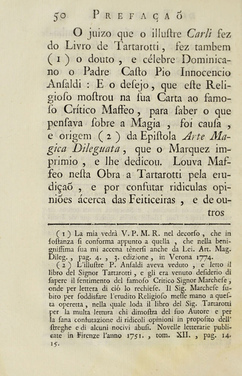 O juízo que o illuffre Carli fez do Livro de Tartarotti, fez também ( i ) o douto , e célebre Dominica- no o Padre Caffo Pio Innocencio Anfaldi : E o defejo, que erte Reli- giofo moftrou na lua Carta ao famo- íò Crítico Maffeo, para faber o que penfava fobre a Magia , foi caufa , e origem ( 2 ) da Epiftola Arte Ma- gica Dileguata, que o Marquez im- primio , e lhe dedicou. Louva Maf- feo nefta Obra a Tartarotti pela eiu- diçao , e por confutar ridiculas opi- niões acerca das Feiticeiras , e de ou- tros ( i ) La mia vedrà V. P. M. R. nel decorfo , che in íoiianza fi conforma appunto a quella , che nella beni- gnifiima fua mi acccna tèneri! anche da Lei. Art. Mag. Dileg. , pag. 4. , 3. edizione 3 in Verona 1774. ( 2 ) L/iìlufire P. Anfaldi aveva veduto , e letto il libro del Signor Tartarotti , e gli era venuto defiderio di fapere il fentimento del famofo Critico Signor Marchefe , onde per lettera di ciò lo rechiefe. Il Sig. Marchefe {Li- bito per foddisfare l'erudito Religiofo meiTe mano a quef- ta operetta , nella quale loda il libro del Sig. Tartarotti per la multa lettura chi dimoftra del fuo Autore e per la fana confutazione di ridicoli opinioni in propofito dell' {freghe e di alcuni nocivi abufi. Novelle letterarie publi- cate in Firenze l’anno 1751. , tom. XII. , pag. 14» *5-