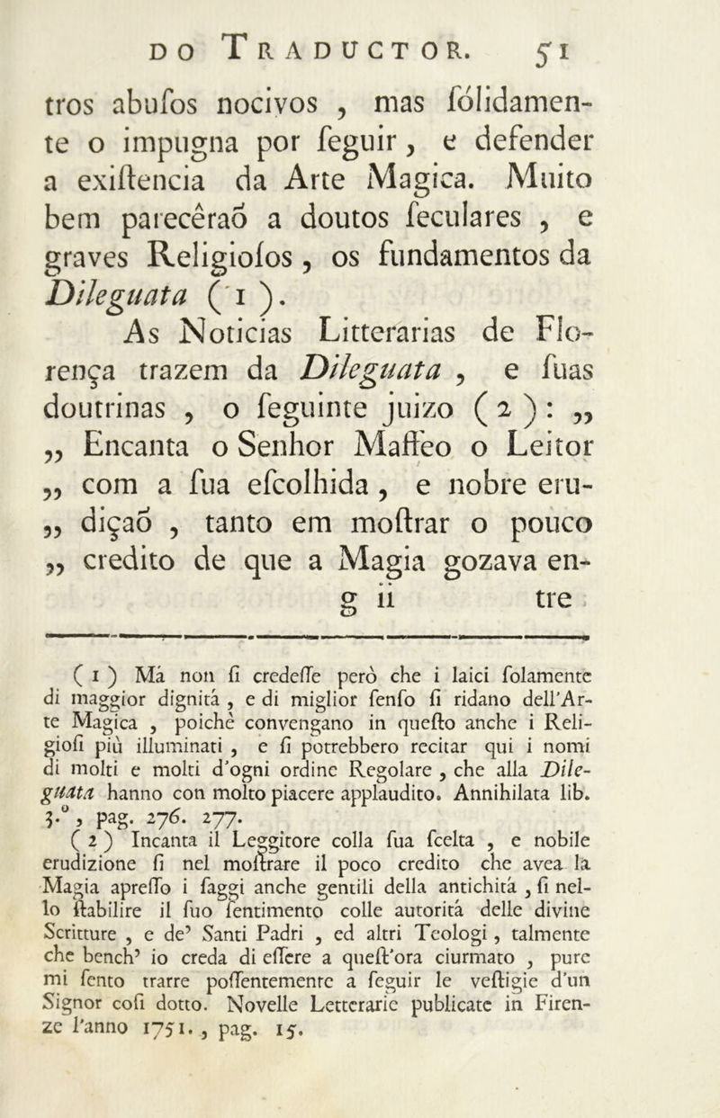 tros abufos nocivos , mas íólidamen- te o impugna por feguir, t defender a exiílencia da Arte Magica. Muito bem parecêraó a doutos feculares , e graves Religioíos , os fundamentos da Dileguata ( 1 ). As Noticias Litterarias de Flo- rença trazem da Dileguata , e fuas doutrinas , o feguinte juizo ( 2 ) : „ „ Encanta o Senhor Mafteo o Leitor „ com a fua efcolhida, e nobre eru- „ dição , tanto em moítrar o pouco „ credito de que a Magia gozava en- g li tre ( i ) Má non fi credefle però che i laici (blamente di maggior dignità , e di miglior fenfo fi ridano dell’Ar- te Magica , poiché convengano in quello anche i Reli- giofi piu illuminati , e fi potrebbero recitar qui i nomi di molti e molti d’ogni ordine Regolare , che alla Dile- guata hanno con molto piacere applaudito, Annihilata iib. P^. 276. 277. ( 2 ) Incanta il Leggitore colla Tua (celta , e nobile erudizione fi nel inoltrare il poco credito che avea la Magia apreiTo i (aggi anche gentili della antichità 3 fi nel- lo (labilire il Tuo fentimento colle autorità delle divine Scritture , e de’ Santi Padri , ed altri Teologi, talmente che bench’ io creda di effere a queiVora ciurmato , pure mi Tento trarre poiTentemenrc a feguir le veiligie d’un Signor cofi dotto. Novelle Letterarie publicatc in Firen- ze l'anno 1751. 3 pag. 15.