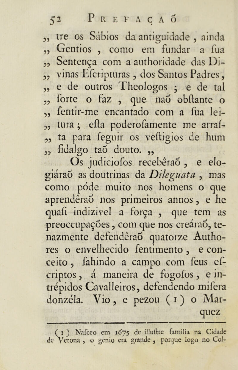 „ tre os Sábios da antiguidade , ainda ,, Gentios , como em fundar a íua „ Sentença com a authoridade das Di- ,, vinas Efcripturas , dos Santos Padres, ,, e de outros Theologos ; e de tal „ forte o faz , que naô obliarne o ,, fentir-me encantado com a fua lei- „ tura j ella poderofamente me arraí- ,, ta para feguir os veítigios de hum „ fidalgo taÓ douto. ,, Os judiciofos receberão , e elo- giárao as doutrinas da Dileguata , mas como pode muito nos homens o que aprendêraÓ nos primeiros annos, e he quafi indizivel a força , que tem as preoccupações, com que nos creárao, te- nazmente defenderão quatorze Autho- res o envelhecido fentimento , e con- ceito , fahindo a campo com feus ef- criptos, á maneira de fogoíos , e in- trépidos Cavalleiros, defendendo mifera donzéla. Vio, e pezou ( i ) o Mar- quez ( i ) Naíceo em 1675 de illuílre familia na Cidade de Verona , o genio era grande 3 porque logo no Col-