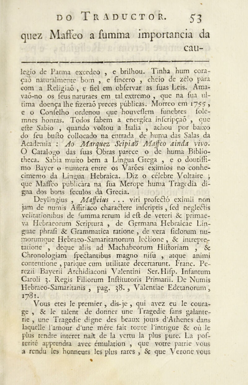 quez Maffeo a iumma importancia da cau- legio de Parma excedeo , e brilhou. Tinha hum cora- çaõ naturalmente bom , e (incero , cheio de zelo para com a Rcligiaó , e fiel em cbíervar as íuas Leis. Ama- vaó-no os feus naruraes em tal extremo , que na Tua ul- tima doença lhe fìzeraó preces públicas. Morreo em 1755, e o Coníelho ordenou que houvcilem fúnebres lolc- mnes honras. Todos fabem a energica infcripçaõ y que effe Sabio , quando voltou a Italia , achou por baixo do feu buffo collocado na entrada de huma das Salas da Academia : Ao Afarcjuez ScipiaÕ Aíajfeo ainda vivo. O Catalogo das Tuas Obras parece o de huma Biblio- thcca. Sabia muito bem a Lingua Grega , e o dotiti fil- mo Bayer o numera entre os Varões exímios no conhe- cimento da Lingua Hebraica. Diz o célebre Voltaire 3 que Maffeo publicara na íúa Merope huma Tragedia di- gna dos bons íeculos da Grecia. Deylíngius , Afdffeius . . . viri profeéló eximii non jam de numis AfUriaco charaéfere inlcriptis , fed negleétis velitatiombus de fumma rerum id eíl de veteri Sc primae- va Hebraeorum Scriptum , de Germana Hebraicae Lin- guae phrafi Sc Grammatica ratione , de vera ficlorum nu- morumque Hebraeo-Samaritanorum leétione , Sc intrepre- tatione , deque ali is ad Machabeorum Hi ido riam 3 Sc Chronologiam fpeèdantibus magno niTu , atque animi contentione , parique cum utilitate decertarunt. Frane. Pe- rezii Bayerii Archidiaconi Valentini Ser.Hifp. Infantimi Caroli 3. Regis Filiorum Inílitutoris Primarii. De Numis Hebraeo-Samaritanis , pag. 38. 3 Valentiae Edetanorum 5 1781. Vous etes le premier, dis-je , qui avez eu le coura- ge , & le talent de donner une Tragedie fans galante- rie , une Tragedie digne des beaux jouts d’Athencs dans laquelle l’amour d’une mère fait tonte 1’intrigue Sc 011 le plus tendre interet nait de la vertu la plus pure. La pof- terité apprendra avec émularion , que votre patrie vous a rendu les honneurs les plus rares 5 Se que Verone vous