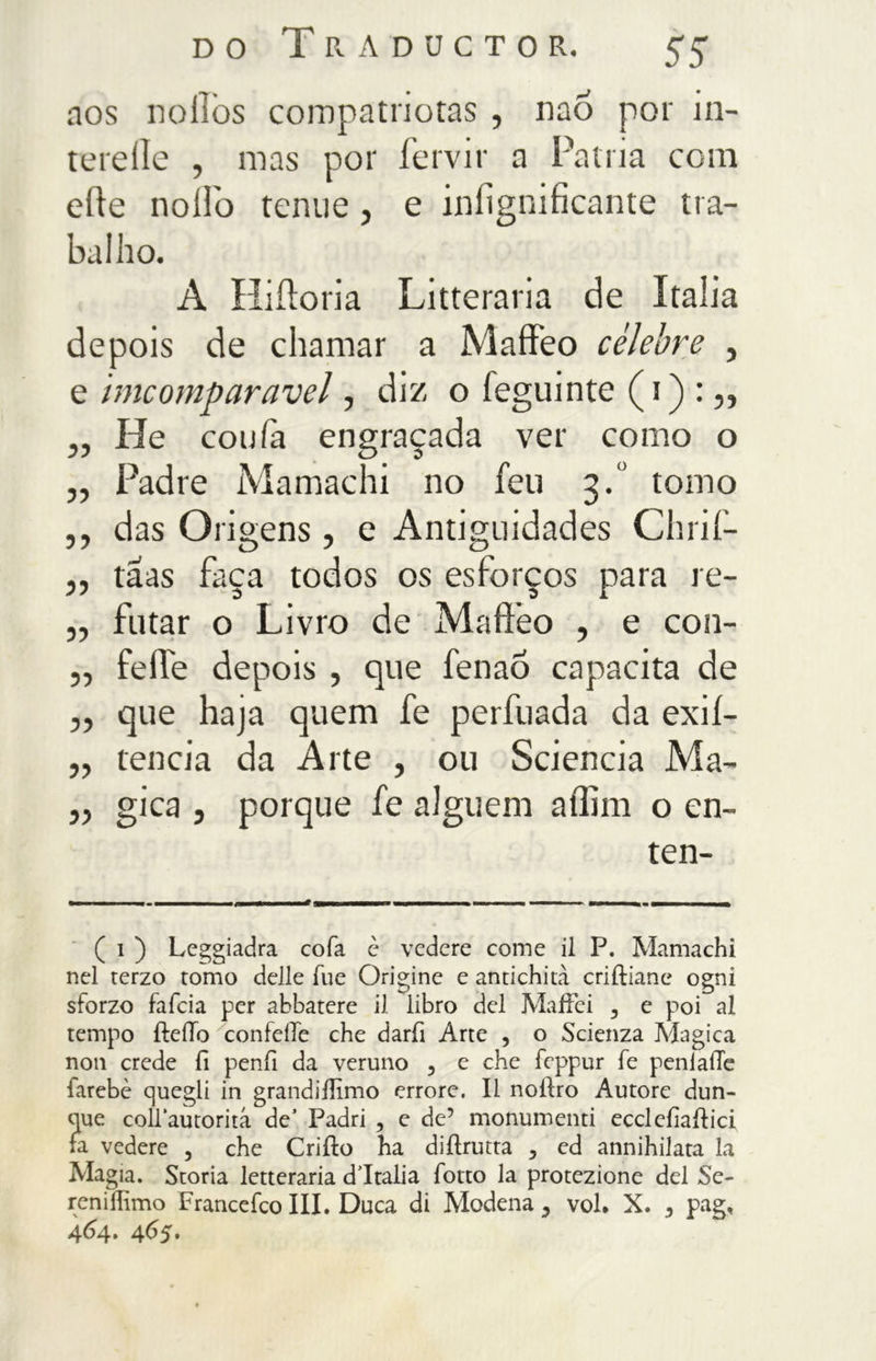 DO T Pv A D U C T O R. $$ nos noflòs compatriotas , nao por in- tereilc , mas por fervir a Patria com erte nolfo tenue, e infìgnificante tra- ballio. A Hi ito ri a Litteraria de Italia de pois de chamar a Maffeo celebre , e imcomparavel, diz o ieguinte ( i ) : „ ,, He confa engraçada ver como o „ Padre Mamachi no feu 3.0 tomo ,, das Origens, e Antiguidades Chrif- „ taas faça todos os esforços para re- „ fatar o Livro de Maffeo , e con- „ feíle depois , que fenaÓ capacita de „ que haja quem fe perfuada da exií- „ tencia da Arte , ou Sciencia Ma- „ gica , porque fe alguém affini o en- ten- ( 1 ) Leggiadra cofa c vedere come il P. Mamachi nel terzo tomo delle lue Origine e antichità criftiane ogni sforzo fafcia per abbatere il libro del MafFei 3 e poi al tempo fteilo confeiTe che darfi Arte , o Scienza Magica non crede fi penfi da veruno 5 e che feppur fe penlaiTe farebè quegli in grandiilìmo errore. Il noiìro Autore dun- que colPautorità de5 Padri 5 e de5 monumenti ecclefiailici fa vedere , che Criilo ha diilrutta 5 ed annihilata la Magia. Storia letteraria d’Italia fotto la protezione del Se- renifhmo Francefco III. Duca di Modena , voi. X. , pag. 464. 465.