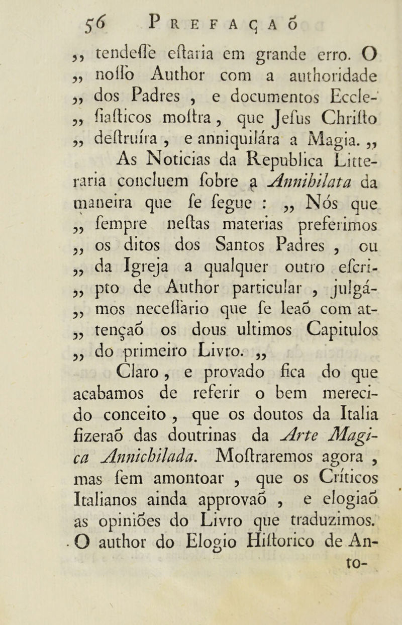55 tendefle eftaria em grande erro. O „ nollò iVuthor com a authoridade ,, dos Padres , e documentos Eccle- ,y íiaíticos molha, que Jefus Chriíto „ deftruíra , e anniquilára a Magia. „ As Noticias da Republica Lute- rana concluem íbbre a Annibilata da maneira que fe fegue : „ Nós que „ fempre neílas matérias preferimos „ os ditos dos Santos Padres , cu ,, da Igreja a qualquer outro efcri- „ pto de Author particular , jtilgá- ,, mos necellario que fe leaõ com at- „ tenção os dous últimos Capítulos ,, do primeiro Livro. ,, Claro, e provado fica do que acabamos de referir o bem mereci- do conceito , que os doutos da Italia fizeraõ das doutrinas da Arte Magi- ca Annichilada. Moftraremos agora , mas fem amontoar , que os Críticos Italianos ainda approvao , e elogiaÔ as opiniões do Livro que traduzimos. • O author do Elogio Hiítorico de An- to-