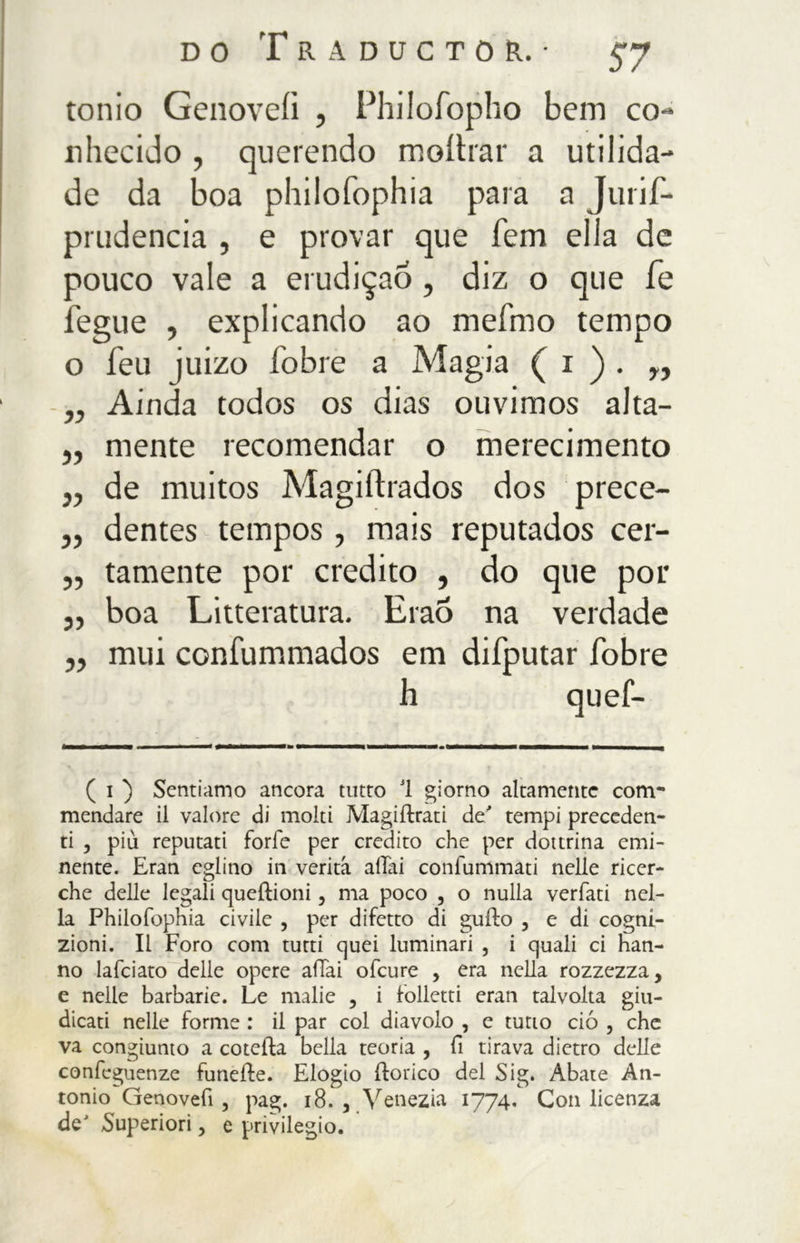 ionio Genoveiì , Philofopho bem co- nhecido , querendo moítrar a utilida- de da boa philofophia para a Juris- prudência , e provar que fem ella de pouco vale a erudição, diz o que fé fegue , explicando ao mefmo tempo o feu juizo fobie a Magia ( 1 ) . r, „ Ainda todos os dias ouvimos alta- „ mente recomendar o merecimento j, de muitos Magiftrados dos prece- ,, dentes tempos , mais reputados cer- „ tamente por credito , do que por ,, boa Litteratura. Erao na verdade „ mui confummados em difputar fobie h quei- ( i ) Sentiamo ancora tutto 1 giorno altamente com- mendare il valore di molti Magiilrati de/ tempi preceden- ti , più reputati forfè per credito che per dottrina emi- nente. Eran eglino in verità aliai confummati nelle ricer- che delle legali queftioni, ma poco , o nulla verfati nel- la Philofophia civile , per difetto di gufto , e di cogni- zioni. Il Foro coni tutti quei luminari , i quali ci han- no lafciato delle opere aiTai ofeure , era nella rozzezza, e nelle barbarie. Le malie , i folletti eran talvolta giu- dicati nelle forme : il par col diavolo , e tutto ciò , che va congiunto a coteila bella teoria , fi tirava dietro delle confcguenze funeile. Elogio ftorico del Sig. Abate An- tonio Genovefi , pag. 18. , Venezia 1774. Con licenza de' Superiori, e privilegio.