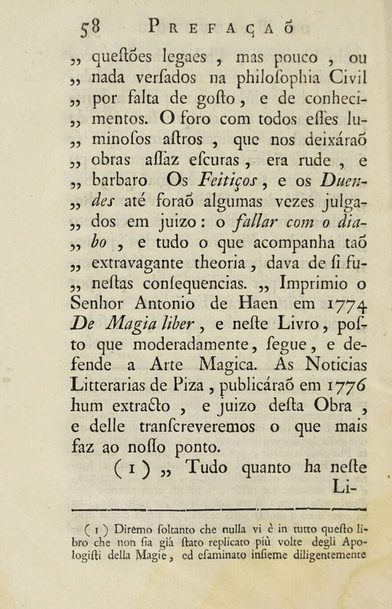 55 8 Prefacjaõ queítoes legaes , mas pouco , ou ,, nada verfados na philofophia Civil ,, por falta de goíto, e de conheci- „ mentos. O foro com todos eífes lu- ,, minofos aítros , que nos deixáraõ „ obras aílàz efcuras , era rude , e ,, barbaro Os Feitiços, e os Duen- ,, des até foraÔ algumas vezes julga- ,, dos em juizo : o fallar com o dia- „ bo , e tudo o que acompanha tao „ extravagante theoria , dava de íi fu- ,, neftas coníequencias. „ Imprimio o Senhor Antonio de Haen em 1774 De Magia liber , e nelle Livro, pof- to que moderadamente, fegue, e de- fende a Arte Magica. As Noticias Litterarias de Piza , publicáraó em 1776 hum extraélo , e juizo deita Obra , e delle tranfcreveremos o que mais faz ao noíío ponto. ( i ) „ Tudo quanto ha nelle Li- ( i ) Diremo foltanto che nulla vi è in tutto quello li- bro che non ha già flato replicato più volte degli Apo- loghi delia Magie , ed efaminato infieme diligentemente