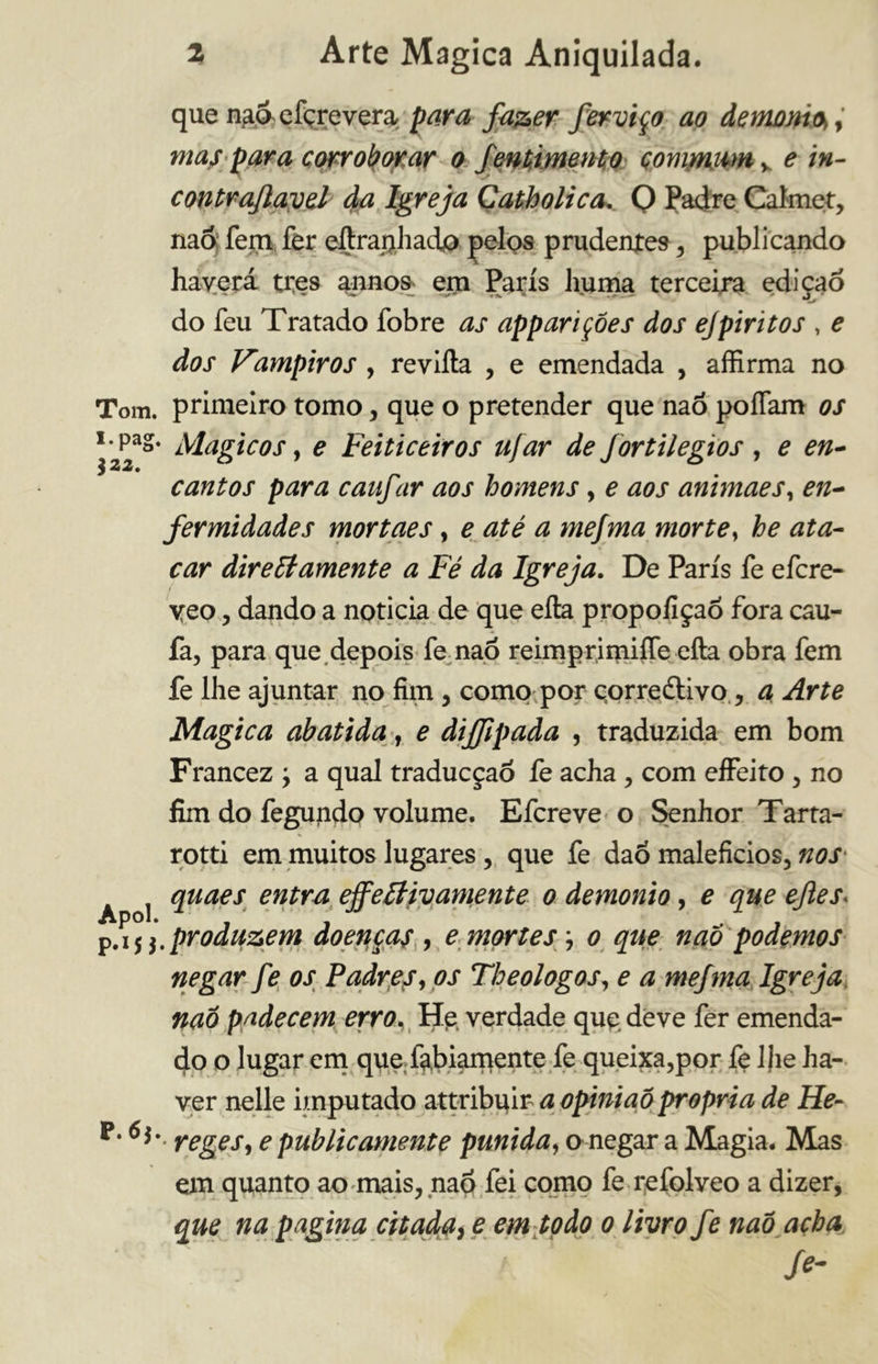 que na&efcrevera, para fazer ferviço ao demoni.*, ma/ para corroborar o fentimetHo çommam^ e in- contrajlavel da Igreja Catholica, 0 Padre Calmet, naó; fem fer eftraphad® pelos prudertfes , publicando haverá tres annos em Paris huma terceira edição do feu Tratado fobre as appariçóes dos ejpiritos , e dos Vimpiros , revifta , e emendada , affirma no Tom. primeiro tomo, que o pretender que naó poiTam os \z2*' l^a£*C0S > e Feiticeiros ufar de fortilegios , e en- cantos para caufar aos homens, e aos animaes, en- fermidades mortaes, e até a mefma morte, he ata- car dirutamente a Fé da Igreja. De Paris fe efcre- yeo, dando a noticia de que efta propoliçaõ fora cau- fa, para que depois fe naó reimprimiffe efta obra fem fe lhe ajuntar no firn, corno por corredavo , a Arte Magica abatida, e diffipada , traduzida em bom Francez j a qual traducçaó fe acha , com effeito , no firn do fegundo volume. Efcreve o Senhor Tarta- rotti em muitos lugares, que fe dao malefícios, nos A j quaes entra effettivamente o demonio, e que efles\ p.1 produzem doença/ , e mortes \ o que naô podemos negar fe os Padre/, os Theologos, e a mefma Igreja naó padecem erro, Hp verdade qup deve fer emenda- dò o lugar em que labiamente fe queixa,por fe lfíe ha- ver nelle imputado attribuir a opiniaó propria de He- P* reges, e publicamente punida, o negar a Magia. Mas em quanto ao mais, naó fei como fe refolveo a dizer, que na pagina citada, e em todo o livro fe naó acha Se-