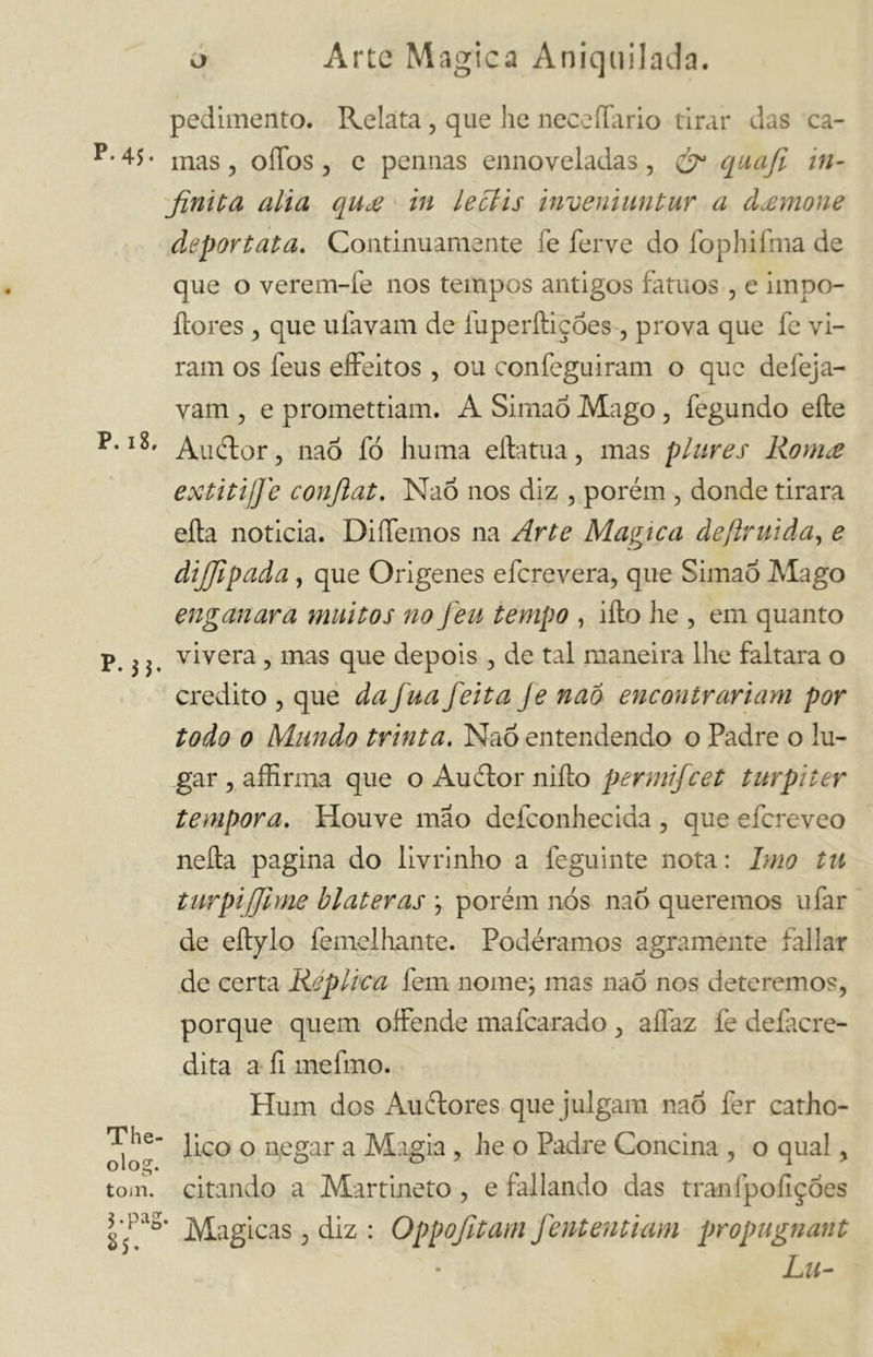 P. 45 • P. 18. The- olog. tom. J-pag *S- pedimento. Relata, que he neceíTario tirar das ca- mas , oíTos , e pemias ennoveladas, & quafi in- finita alia qu£ in leclis invenhmtur a dxmone deportata. Continuamente fe ferve do fophifma de que o verem-fe nos tempos antigos fátuos , e impo- ílores , que ufavam de fuperíticóes , prova que fe vi- ram os feus effeitos , ou confeguiram o que defeja- vam , e promettiam. A Simaó Mago , fegundo eíle Au flor, naó fó huma ella tua, mas p lures Romee extitijfie confiat. NaÓ nos diz , porém , donde tirara ella noticia. Diífemos na Arte Magica de (ir ui da, e dijjlpada, que Origenes e fere vera, que SimaÕ Mago enganara muitos no Jeu tempo , ilio he , em quanto vivera, mas que depois , de tal maneira lhe faltara o credito , que da jua feita Je naó encontrariam por todo o Mundo trinta. Naó entendendo o Padre o lu- gar , affinata que o Au flor niíto permifeet turpi ter tempora. Houve mao defconhecida , que efereveo nella pagina do livrinho a feguinte nota : Imo tu turpi filme bl ater as ; porém nós naó queremos u fai- de eítylo femelhante. Podéramos agramente fallar de certa Replica fem nome; mas naó nos deteremos, porque quem offende mafearado , alfaz fe defacre- dita a fi mefmo. Hum dos Au flores que julgam naó fer catho- lico o negar a Magia , he o Padre Concina , o qual, citando a Martineto , e fallando das tranfpofiçóes * Magicas, diz : Oppofitam fententiam propugnant Lu-