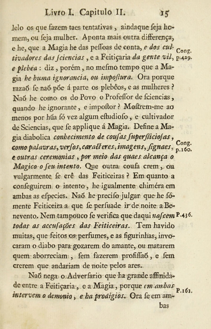 Jelo os que fazem taes tentativas , aindaque feja ho- mem, ou feja mulher. Aponta mais outra difFerença, e he, que a Magia he das peífoas de conta, e dos cui Con? tivadores das Jciências , e a Feitiçaria da gente vil, $.429. e plebea : diz, porém , no mefmo tempo que a Ma- gia he hama ignorância, ou impojlura. Ora porque razaó fe naõ põe á parte os plebêos, e as mulheres ? Naõ he como os do Povo o ProfeíTor de fciencias , quando he ignorante, e impoítor ? Moífcrem-me ao menos por hüa fó vez algum eítudiofo, e cultivador de Sciencias, que fe applique á Magia. Define a Ma- gia diabolica conhecimento de coufas fuperjliciojas, domo palavras, verfcos, car alter es, imagens, fignaes, ^ t outras ceremonias , por meio das quaes alcança 0 Magico ofeu intento. Que outra coufa crem,,ou vulgarmente fe crê das Feiticeiras ? Em quanto a confeguirem o intento, he igualmente chimèra em ambas as efpecies, Naõ he precifo julgar que he fo- mente Feiticeira a que fe perfuade ir de noite a Be- nevento. Nem tampouco fe verifica que daqui nafcem todas as accufaçoes das Feiticeiras. Tem havido muitas, que feitos os perfumes, e as figurinhas, invo- caram o diabo para gozarem do amante, ou matarem quem aborreciam , fem fazerem profilfaõ, e fem crerem que andariam de noite pelos ares. Naõ nega o Adverfario que ha grande affinida- de entre a Feitiçaria, e a Magia, porque em ambas ^ intervem 0 demonio, e ha prodígios; Qra fe em am- bas