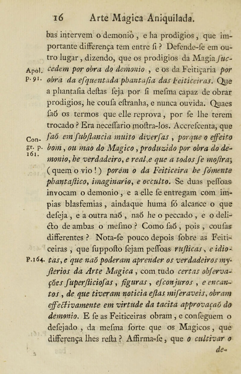 bas intervem o demonio , e ha prodígios, que im- portante differença tem entre il ? Defende-fe em ou- tro lugar, dizendo, que os prodígios da Magia Juc- Apol. cedem por obra do demonio , e os da Feitiçaria por p. 9í. 0bra da efquent ada phant afia das Feiticeiras. Que a pliantafia deitas feja por fi melma capaz de obrar prodigios, lie coufa eítranha, e nunca ouvida. Quaes fao os termos que elle reprova, por fe lhe terem trocado ? Era neceffario moílra-los. Accrefcenta, que Con- fa° em fubjldncia muito diverfas , porque o effetto gr* p* bom, ou mao do Magico, produzido por obra do de~ monto, he verdadeiro, e real.e que a todos fe mojlra\ ( quem o vio ! ) porém o da Feiticeira he fomente phantaftico, imaginário, e occulto. Se duas peffoas invocam o demonio , e a elle fe entregam com Ím- pias blasfêmias, aindaque huma fó alcance o que de feja 3 e a outra nao , naÒ he o peccado , e o deli- cio de ambas o mefmo ? Como fao , pois , coufas differentes ? Nota-fe pouco depois fobre as Feiti- ceiras , que fuppoílo fejam peífoas rujiicas, e idio- P.164. taSy e que nao poderam aprender os verdadeiros my- Jlerios da Arte Magica , com tudo certas obferva- çôes fuperjliciofas , figuras, efcon juros , e encan- tos , de que tiveram noticia ejlas miferaveis, obram effettivamente em virtude da tacita approvaçaó do demonio. E fe as Feiticeiras obram, e confeguem o defejado , da mefma forte que os Mágicos, que differença lhes reità ? Affirma-ffe, que 0 cultivar 0