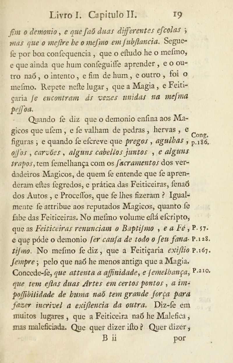 \ fim 0 demonio, e que faõ duas dijferentes efcolas *, mas que 0 mejlre he o mefnio em JubJlancia. Segue- fe por boa confequencia , que o eíhido lie o mefmo, e que ainda que hum confeguiíTe aprender , e o ou- tro naó, o intento , e fim de hum, e outro , foi o mefmo. Repete nelle lugar, que a Magia, e Feiti- çaria Je encontram ás vezes unidas na mefma pejjoa. Quando íe diz que o demonio enfina aos Má- gicos que ufem , e fe valham de pedras , hervas , e ^ figuras \ e quando fe efcreve que pregos , agulhas , p.i 86. ojfos , carvões , alguns cabelios juntos , e alguns trapos, tem femelhança com os [acramentos dos ver- dadeiros Mágicos, de quem fe entende que fe apren- deram eíles fegredos, e prática das Feiticeiras, lenaó dos Autos , e ProcelTbs, que fe lhes fizeram ? Igual- mente fe attribue aos reputados Mágicos, quanto fe íabe das Feiticeiras. No mefmo volume eítá efcripto, que as Feiticeiras renunciam o Baptijmo , e a Fé , P. 57- e que pode o demonio fer cau/a de todo o [eu fana- P.128. tijmo. No mefmo fediz, que a Feitiçaria exijlio P.167. Jernpre ; pelo que naó he menos antiga que a Magia. Concede-fe, que attenta a ajfinidadey e jemelhança, p*2ia que tem ejlas duas Artes em certos pontos , a im- pojfibilidade de huma nao tem grande forca para fazer incrível a exijlencia da outra. Diz-fe em muitos lugares , que a Feiticeira naó he Malefica, mas maleficiada. Que quer dizer iíto ? Quer dizer,