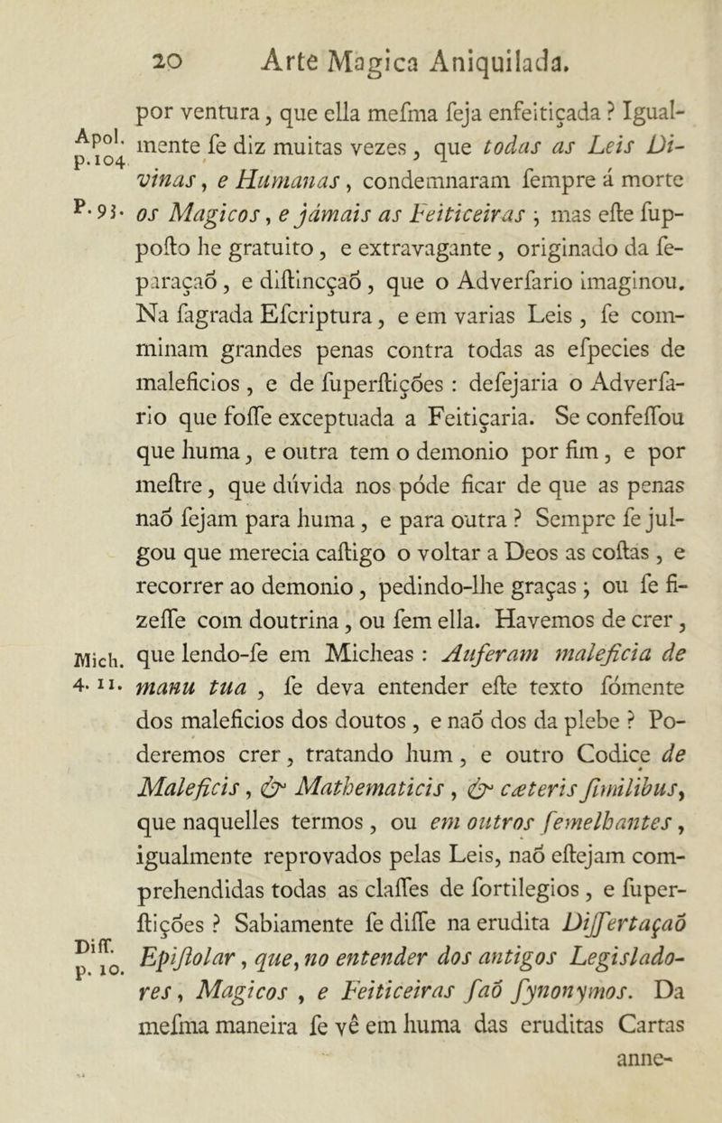 Apoi, p.104 P-9j. Mieli. 4* il. Diff. p. 10. 20 Arte Magica Aniquilada. por ventura, que ella mefma feja enfeitiçada ? Igual- mente fe diz muitas vezes , que todas as Leis Di- vinas , e Humanas , condemnaram Tempre á morte os Mágicos, e jamais as Feiticeiras ; mas cite fup- poíto lie gratuito, e extravagante , originado da fe- paraçaõ , e diítincçaó , que o Adverfario imaginou. Na fagrada Efcriptura, e em varias Leis , fe com- minam grandes penas contra todas as efpecies de malefícios , e de fuperítições : defejaria o Adverfa- rio que fofíe exceptuada a Feitiçaria. Se confefíbu que huma e outra tem o demonio por fim, e por meftre, que dúvida nos pode ficar de que as penas nao fejam para huma, e para outra ? Sempre fe jul- gou que merecia caítigo o voltar a Deos as coitas , e recorrer ao demonio, pedindo-lhe graças ; ou fe fi- zeífe com doutrina, ou fem ella. Havemos de crer 5 que lendo-fe em Micheas : Auferam maleficia de manu tua , fe deva entender eíte texto fomente dos malefícios dos doutos , e nao dos da plebe ? Po- deremos crer , tratando hum, e outro Codice de Male fieis, &1 Mathematicis, ér cateris fmilibus, que naquelles termos , ou em outros femelbantes, igualmente reprovados pelas Leis, nao eítejam com- prehendidas todas as claífes de fortilegios , e dipel- iti çoes ? Sabiamente fe diíTe na erudita Dijfertaçaô Epijlolar, que, no entender dos antigos Legislado- res , Mágicos , e Feiticeiras faô fynonymos. Da mefma maneira fe vê em huma das eruditas Cartas anne-
