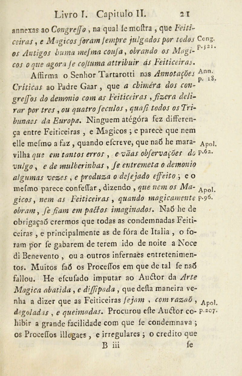 annexas ao CongreJJo , na qual íemcílra , que Feiti- ceiras, e Migicos foram tempre julgados por todos Ccng. os Antigos lima rnejma confa, obrando os Mogi-M cos o aue agora Je co/tuma attribuir ás Feiticeiras. Affirma o Senhor Tartarotti nas Annotações *nn- p* 10» Críticas ao Padre Gaar, que a chimèra dos con- gre ff os do demonio com as ieiticeir as , fizera deli- rar por tres , ou quatro feculos, quafl todos os Tri- bitnass da Europa. Ninguém ategora fez differen- ca entre Feiticeiras , e Mágicos ; e parece que nem •9 elle mefin© a faz , quando efereve, que nao he mara- Apol. vilha que em tantos erros , e vãas obferv ações do IP-62* 'vulgo y e de mulherinhas , Je entremeta o demonio algumas vezes , e produza o dejejado effetto } e o mefmo parece confeíTar, dizendo , que nem os Ma- Apo\t gicos, nem as Feiticeiras, quando magicamente ?»9^» obram, fejiam em paótos imaginados. Nao he de obrigaçao crermos que todas as condemnadas Feiti- ceiras , e principalmente as de fora de Italia , o fo- ram por fe gabarem de terem ido de noite a Noce di Benevento , ou a outros infernaes entretenimen- tos. Muitos faÓ os ProceíTos em que de tal fe na5 fallou. He efeufado imputar ao Auélor da Arte Magica abatida , e dijffipada , que delia maneira ve- nha a dizer que as Feiticeiras jejam , comrazao , ^po|# de.golad.is , e queimadas. Procurou elle Auftor co- P’2°7* hibir a grande facilidade com que íe condannava ; os ProceíTos illegaes , e irregulares ; o credito que B iii íe