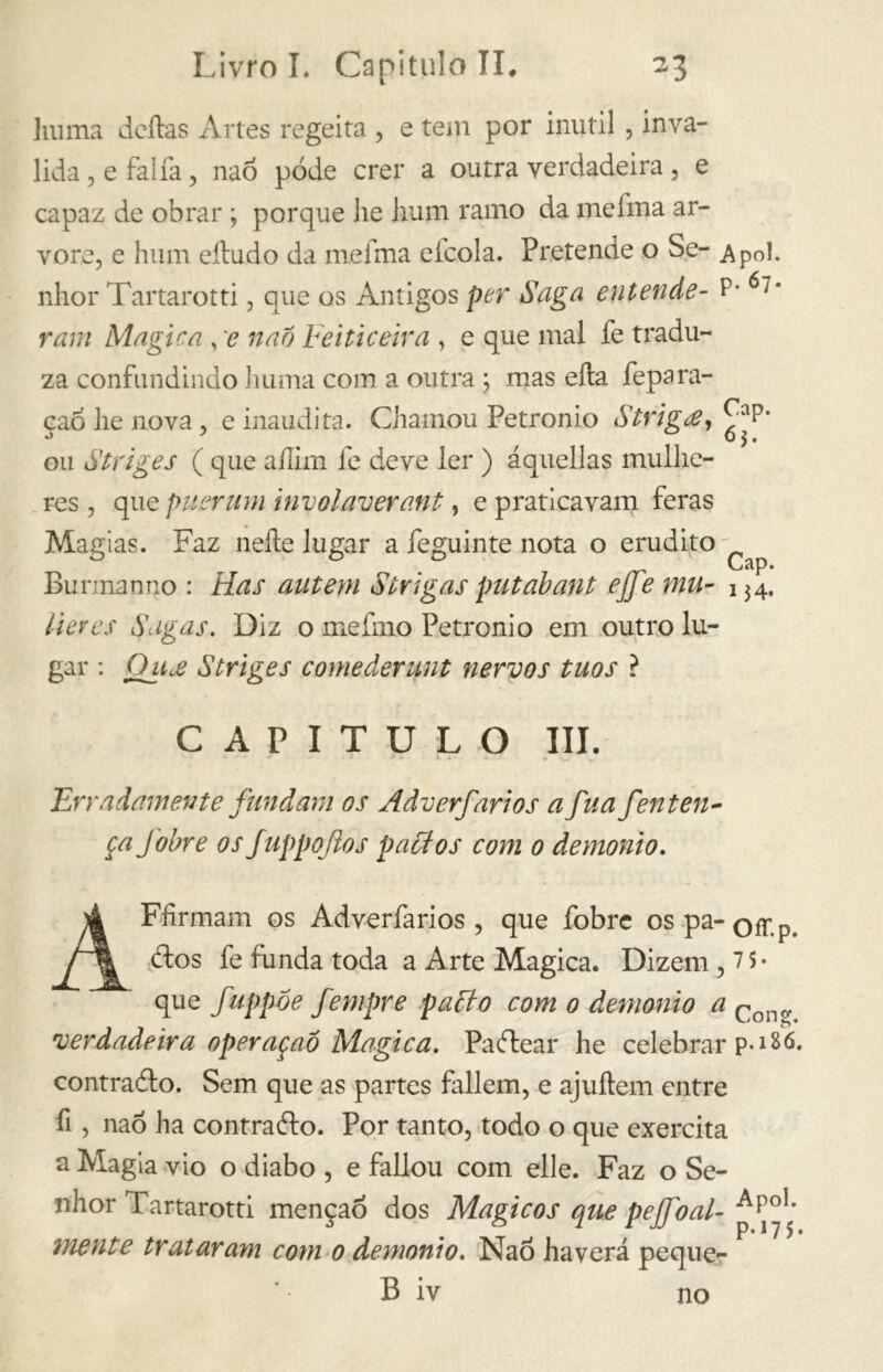 lui ma deitas Artes regeita , e tem por inútil , inva- lida , e falia, nao póde crer a outra verdadeira, e capaz de obrar ; porque he hum ramo da melma ar- vore, e hum eítudo da mefma elcola. Pretende o Se- Ap0l. nhor Tartarotti, que os Antigos per Saga entende- P* 6;* ram Magica , e nao Feiticeira , e que mal fe tradu- za confundindo huma com a outra ; mas ella fepara- çao he nova, e inaudita. Chamou Petronio Striga, ^P* ou Striges ( que aíiim fe deve ler ) áquellas mulhe- res , que puerum involaverant, e praticavam feras Magias. Faz nelle lugar a feguinte nota o erudito - Bunnanno : Has autem Strigas put ah ant ejje mu- 134, Vieres Sagas. Diz o me imo Petronio em outro lu- gar : Qua Striges comederunt nervos tuos ? CAPITULO III. Erradamente fundam os Adverfarios a Jua fen ten- ça Jbbre os f uppojios paci os com 0 demonio. AFfirmam os Adverfarios, que fobre ospa-Qír.p, ítos fe funda toda a Arte Magica. Dizem, 7 $ • que fuppóe fempre pacto com 0 demonio a Cono> verdadeira operaçaó Alogica. Paftear he celebrar p-*86. contralto. Sem que as partes fallem, e ajuítem entre fi , nao ha contrailo. Por tanto, todo o que exercita a Magia vio o diabo , e fallou com elle. Faz o Se- nhor Tartarotti menção dos Mágicos que pejfoal- APo1, mente trataram com 0 demonio. Nao haverá peque- B iv no