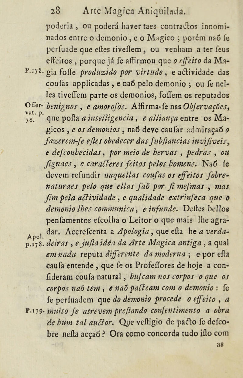 poderia, ou poderá haver taes contrâdlos innomi- nados entre o demonio , e o Magico *, porém naò íe perfuade que eítes tiveflem , ou venham a ter feus efíeitos, porque já fe affirmou que o effeito da Ma- p.í72. gja foíTe produzido por virtude , e aítividade das coufas applicadas, e naó pelo demonio \ ou fe nel- Jes tiveíTem parte os demonios, foíTem os reputados OíTer- benignos , e amorofos. Affirma-fe nas Objervaçoes, 76.' que pofta a intelligencia, ealliançaçntre os Má- gicos , e os àemonios , naô deve caufar admiraçaô 0 fazerern-fe ejles obedecer das JubJlancias invifveis, e defconhecidas, por meio de hervas , pedras , ou Jtgnaes , e caracteres feitos pelos homens. Naó íe devem refundir naquellas coufas os effeitos fobre- naturaes pelo que ellas faò por fimefmas , mas fim pela affividade , e qualidade extrinfeca que 0 demonio lhes communio a, e infunde. Deites bellos penfamentos efcolha o Leitor o que mais lhe agra- dar. Accrefcenta a Apologia, que cila he a verda- p.178. deiras , e jujla idèa da Arte Alogica antiga , a qual em nada reputa differente da moderna ; e porefta caufa entende , que fe os ProfeíTores de hoje a con- fideram couía natural, bujcam nos corpos 0 que os corpos naõ tem , e naô patteam com 0 demonio : fe fe perfuadem que do demonio procede 0 effeito , a P.i79* muito Je atrevem prefiando confentimento a obra de hum tal auttor. Que veftigio de paéto fe defco- bre neíla acçaõ ? Ora como concorda tudo ifto com as