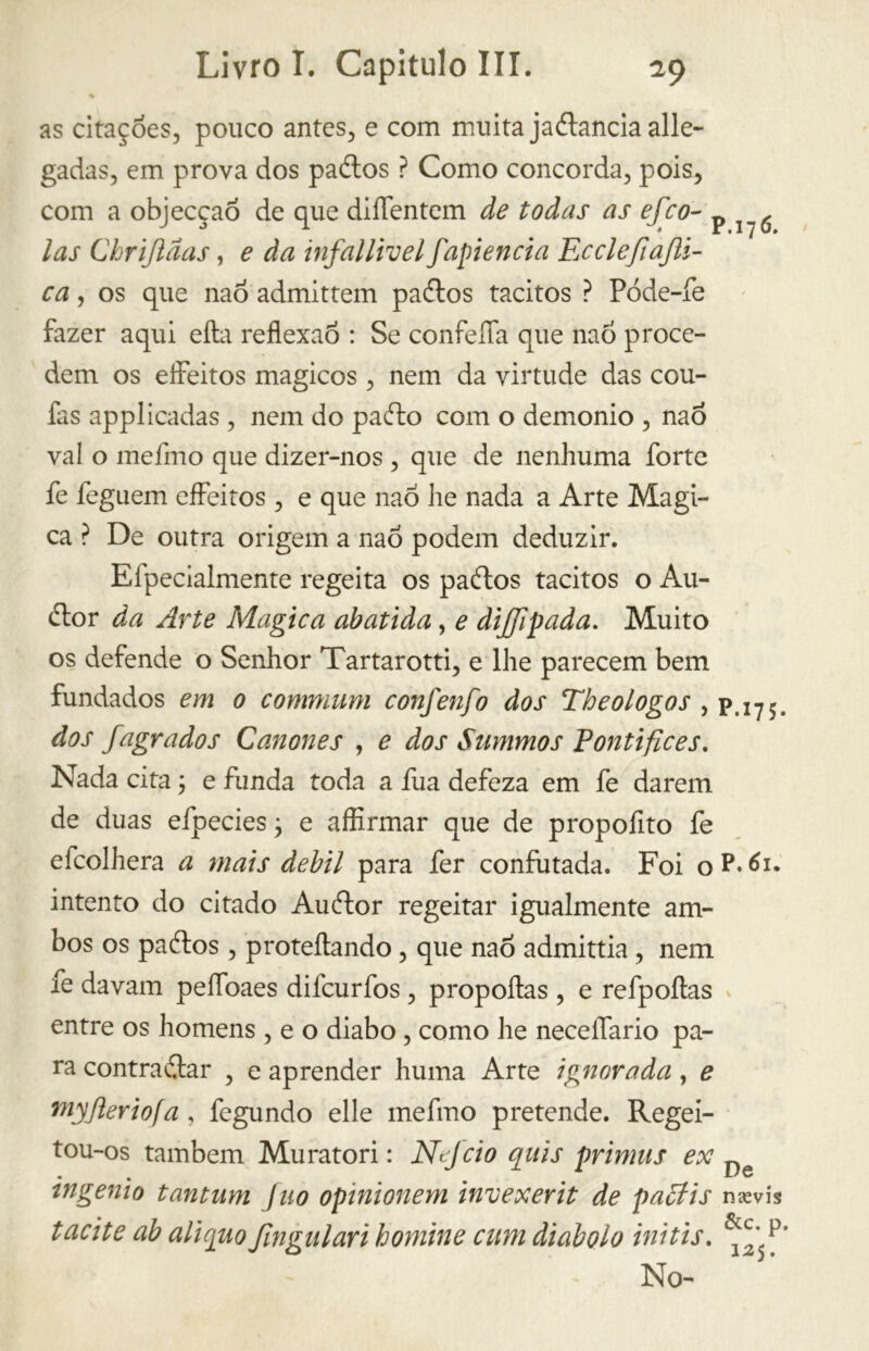 as citações, pouco antes, e com muita jaStancia alle- gadas, em prova dos paSlos ? Como concorda, pois, com a objecçaõ de que diíTentem de todas as efco- p ^ las Chriftãas, e da infallivel fapiencia Ecclefiajli- ca, os que nao admittem paílos tácitos ? Póde-fe fazer aqui efta reflexão : Se confeíTa que nao proce- dem os effeitos mágicos , nem da virtude das cou- fas applicadas , nem do pafto com o demonio , nao vai o melino que dizer-nos , que de nenhuma forte fe feguem effeitos, e que nao lie nada a Arte Magi- ca ? De outra origem a nao podem deduzir. Elpecialmente regeita os paftos tácitos o Au- Stor da Arte Magica abatida, e dijjipada. Muito os defende o Senhor Tartarotti, e lhe parecem bem fundados em 0 communi confenfo dos Theologos , p.175. dos /agrados Cânones , e dos Summos Pontífices. Nada cita ; e funda toda a fua defeza em fe darem de duas efpecies ; e affirmar que de propofito fe efcolhera a mais debil para fer confutada. Foi o P. 61. intento do citado Auítor regeitar igualmente am- bos os paítos , proteílando, que nao admittia, nem fe davam peílbaes difcurfos , propoftas , e refpoftas entre os homens , e o diabo , como he neceflario pa- ra contrastar , e aprender huma Arte ignorada, e niyjìeriofa, fegundo elle me fino pretende. Regei- • • tngemo tantum fuo opinionem invexerit de pattis tacite ab aliquo /iugulari honiine cani diabolo ini tis. mevis &c. p, 125. No-