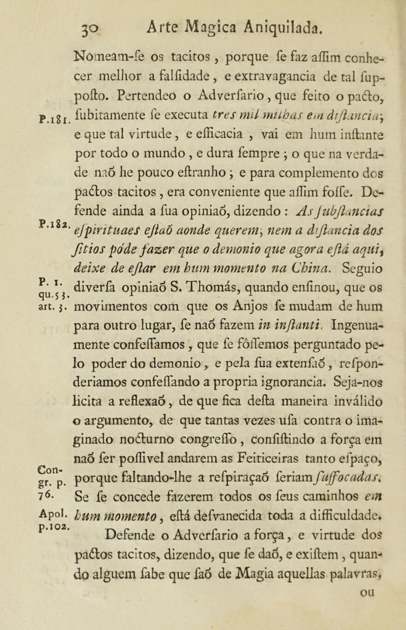 Nómeâtn-fe os tácitos, porque fe faz aflim conhe- cer melhor a falíidade , e extravagancia de tal fup- poíto. Pertendeo o Adverfario, que feito o padlo, P.i8i Ambitamente fe executa tres mil milhas e>n dijimcia\ e que tal virtude, e efficacia , vai em hum iníiantô por todo o mundo , e dura fempre , o que na verda- de naõ he pouco eítranho \ e para complemento des padlos tácitos, era conveniente que affim foífe. De- fende ainda a fua opinião, dizendo : AsJubJlmcias ' efpirituaes ejlaô aonde querem, nem a dtjlancia dos fitios pode fazer que o demonio que agora ejld aquií deixe de eflar em hum momento na China. Seguio diverfa opinião S. Thomás, quando eníinou, que os art. movimentos com que os Anjos fe mudam de hum para outro lugar, fe naõ fazem in infanti. Ingenua- mente confeífamos, que fe foliemos perguntado pe- lo poder do demonio, e pela fua extenfao, reípon- deriamos confeílando a própria ignorância. Seja-nos licita a reflexão, de que fica della maneira inválido o argumento, de que tantas vezes ufa contra o ima- ginado nodturno congreílo , Confiítindo a força em naõ fer poffivel andarem as Feiticeiras tanto efpaço, gr°n’ porque faltando-lhe a refpiraçaõ feriam fujfocadas. 7Se fe concede fazerem todos os feus caminhos em Ap°l. hum momento, eílá defvanecida toda adifficuldade, P * Defende o Adverfario a força, e virtude dos padlos tácitos, dizendo, que fe daõ, e exiílem , quan- do alguém fabe que faõ de Magia aquellas palavras, ou
