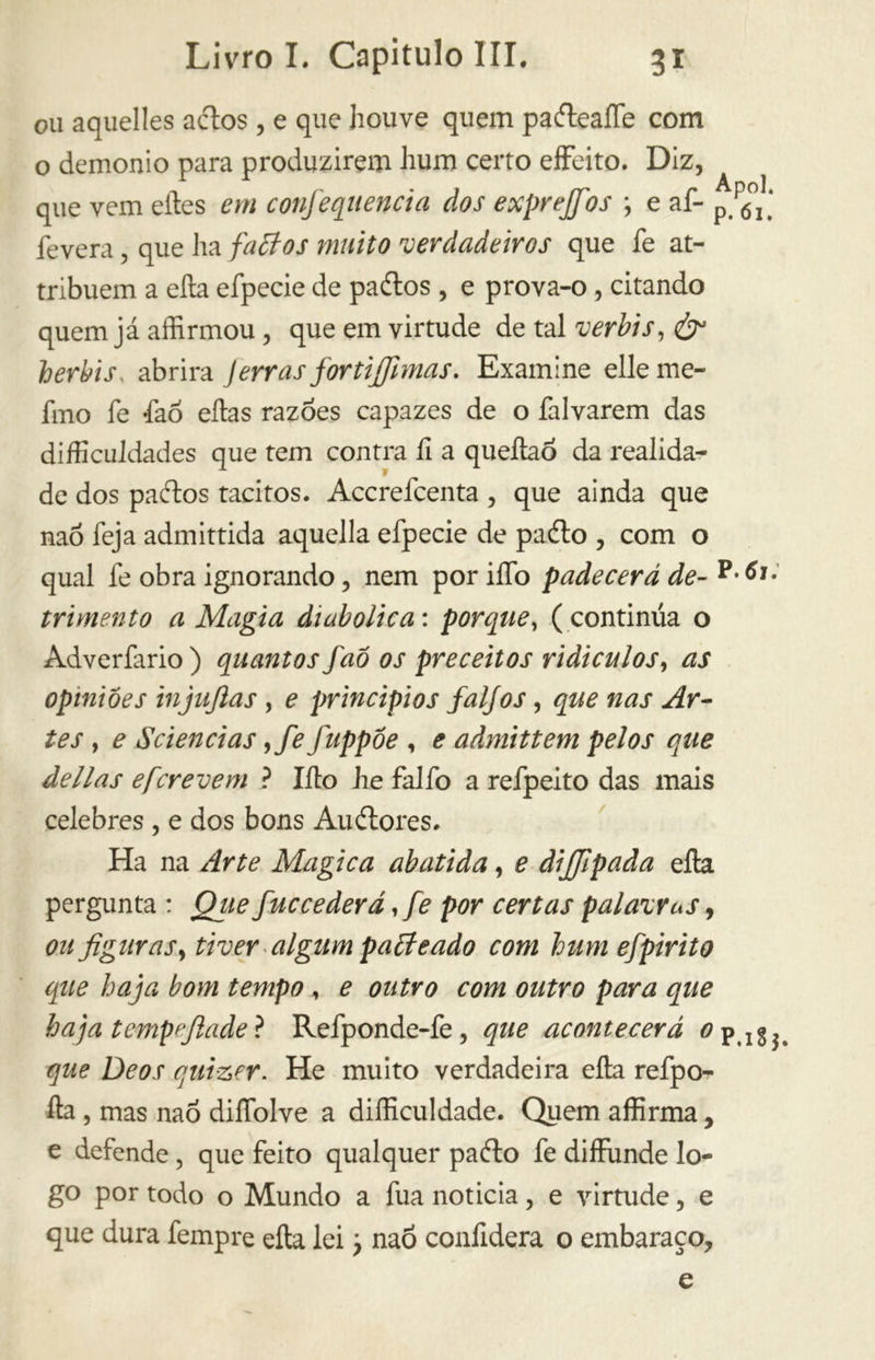 ou aquelles aílos, e que houve quem pa&ealfe com o demonio para produzirem hum certo effeito. Diz, que vem eíles em confequencia dos exprejfios -, e af- p p6°j] fevera, que ha faãos muito verdadeiros que fe at- tribuem a eíla efpecie de paílos , e prova-o, citando quem já affirmou, que em virtude de tal verbi s, & berbis, abrira Jerras fortifihnas. Examine elle me- lino fe faõ eftas razões capazes de o falvarem das dificuldades que tem contra fi a queftao da realida- de dos paítos tácitos. Accrefcenta, que ainda que naõ feja admittida aquella efpecie de paélo , com o qual fe obra ignorando, nem por iífo padecerá de- trimento a Magia diabolica : porque, (continua o Adverfario) quantos faô os preceitos ridículos, as opiniões injujlas , e princípios faljos, que nas Ar- tes , e Sci enei as 9fe fuppôe , e admittem pelos que delias eferevem ? Ilio he falfo a refpeito das mais celebres , e dos bons Auítores. Ha na Arte Magica abatida, e dijjlpada eíla pergunta : Que f uccederá, fe por certas palavvus, ou figuras, tiver algum paãeado com hum efpirito que haja bom tempo , e outro com outro para que haja t empe fi ade ? Refponde-fe, que acontecerá 0 p que Deos qulzer. He muito verdadeira ella refpo- lla , mas naõ dilfolve a difficuldade. Quem affirma, e defende, que feito qualquer paílo fe diffunde lo- go por todo o Mundo a fua noticia, e virtude, e que dura fempre eíla lei ? naõ confiderà o embaraço. e