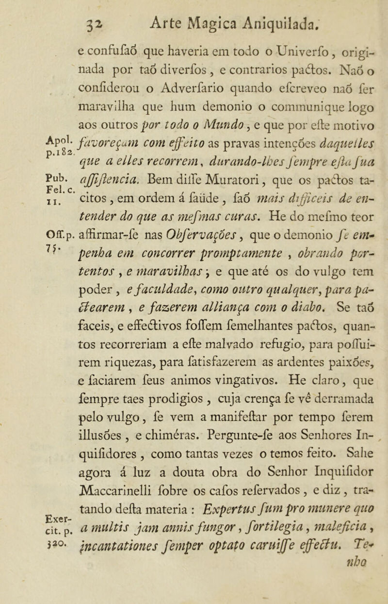 Apoi. p.182. Pub. Fel. c. il. Ofr.p. 75- Exer- cit. p. 320. 32 Arte Magica Aniquilada. e confufaó que haveria em todo o Univerfo , origi- nada por taõ diverfos , e contrários paélos. Naõ o confiderou o Adverfario quando efcreveo naõ fer maravilha que hum demonio o communique logo aos outros por todo 0 Mundo, e que por elle motivo favoreçam com ejfeito as pravas intenções àaqiieiles que a elles recorrem, durando-lhes fempre ejla Jua ajfijlencia. Bem dille Muratori , que os paétos tá- citos , em ordem á faíide , faõ mais difficeis de en- tender do que as mefmas curas. He do melino teor aííirmar-le nas Obfervaçôes, que o demonio fe em- penha em concorrer promptamente , obrando por- tentos , e maravilhas ? e que até os do vulgo tem poder , e faculdade, como outro qualquer, para pa- pearem , e fazerem alliança com 0 diabo. Se taõ fáceis, e effeétivos foíTem femelhantes paftos, quan- tos recorreriam a elle malvado refugio, para poíTui- rem riquezas, para fatisfazerem as ardentes paixões, e faciarem feus ânimos vingativos. He claro, que fempre taes prodigios , cuja crença fe vê derramada pelo vulgo, fe vern a manifeílar por tempo ferem illusões , e chiméras. Pergunte-fe aos Senhores In- quiíldores , como tantas vezes o temos feito. Salie agora á luz a douta obra do Senhor Inquifidor Maccarinelli fobre os cafos refervados , e diz , tra- tando della materia : Expertus fum pro munere quo a multis jam anuis fungor, fortilegia, maleficia , \ncantationes femper optato caruijfe ejfePu. Te+ riha