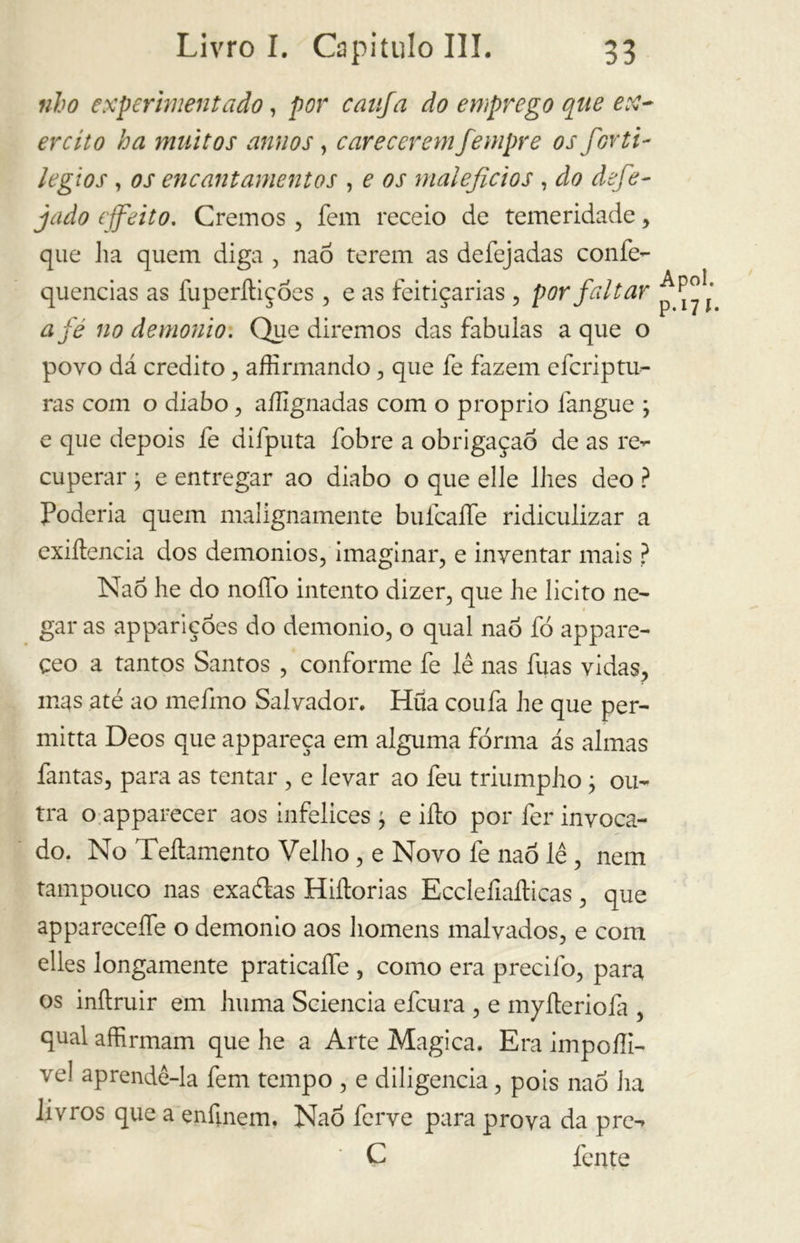 ubo experimentado, por canja do emprego que ex- ercito ha muitos annos, carecerem fempre os forti- le gì os , os encantamentos , e os malefícios , do defe- jado efeito. Cremos , fem receio de temeridade , que ha quem diga , nao terem as defejadas confe- quencias as fuperítiçóes, e as feitiçarias , por faltar afe no demonio. Que diremos das fabulas a que o povo dá credito, affirmando, que fe fazem efcriptu- ras com o diabo, aílignadas com o proprio fangue ; e que depois fe difputa fobre a obrigaçao de as re- cuperar ; e entregar ao diabo o que elle lhes deo ? Poderia quem malignamente bufcaíTe ridiculizar a exiítencia dos demonios, imaginar, e inventar mais ? Nao he do nodo intento dizer, que he licito ne- gar as appariçóes do demonio, o qual nao fó appare- çeo a tantos Santos , conforme fe lê nas fuas vidas, mas até ao mefmo Salvador. Hua coufa he que per- mitia Deos que appareça em alguma fôrma ás almas fantas, para as tentar , e levar ao feu triumpho ; ou- tra o apparecer aos infelices j e ilio por fer invoca- do. No Teíhmento Velho, e Novo fe nao lê, nem tampouco nas exaétas Hiftorias Ecclefiallicas, que appareceífe o demonio aos homens malvados, e com elles longamente praticaífe , como era predio, para os inítruir em huma Sciencia efcura , e myíteriofa , qual affirmam que he a Arte Magica. Era impoííi- ve! aprendê-la fem tempo , e diligencia, pois nao ha livros que a enfinem, Nao ferve para prova da pre- C fente Apol. P* l7 í-