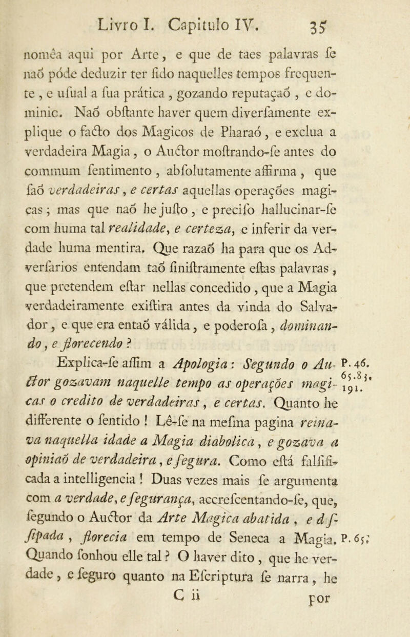 nomea aqui por Arte, e que de taes palavras fe nao pode deduzir ter fido naquelles tempos frequen- te , e ufual a fua prática , gozando reputaçaõ , e do- minio. Nao obílante haver quem diverfamente ex- plique o fa ito dos Mágicos de Pliaraó, e exclua a verdadeira Magia, o Auilor moftrando-fe antes do communi fentimento , abfolutamente affirma , que faó verdadeiras, e certas aquellas operaçoes magi- cas ; mas que nao hejuíto, e preciíb hallucinar-fe com huma tal realidade, e certeza, e inferir da ver- dade liuma mentira, Que razao ha para que os Ad- verlarios entendam taô ílniílramente eítas palavras , que pretendem eítar nellas concedido , que a Magia verdadeiramente exiítira antes da vinda do Salva- dor , e que era então válida , e poderofa, dominan- do , e fiorecendo ? Explica-fe aííim a Apologia : Segundo o Au- P- 46. ílor gozavam naqiielle tempo as operações magi- cas o credito de verdadeiras, e certas. Quanto lie differente o fentido ! Lê-fe na mefma pagina reina- va naquella idade a Magia diabólica , e gozava a opinião de verdadeira, e fegura. Como eftá falfifí- cada a intelligencia ! Duas vezes mais fe argumenta com a verdade, e fegurança, accrefcentando-fe, que, íègundo o Auitor da Arte Magica abatida , e d f- fipada , florecia em tempo de Seneca a Magia, P-<b; Quando fonhou elle tal ? O haver dito , que he ver- dade , e feguro quanto na Efcriptura fe narra, he