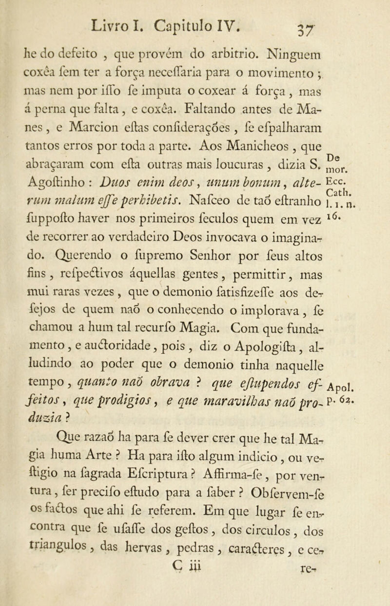 he do defeito , que provém do arbitrio. Ninguém coxéa fem ter a força neceífaria para o movimento ; mas nem por iífo fe imputa o coxear á força ? mas á perna que falta, e coxéa. Faltando antes de Ma- nes , e Marcion eftas conlideraçóes, fe efpalharam tantos erros por toda a parte. Aos Manicheos , que abraçaram com cita outras mais loucuras dizia Se ^)r> Agoftinho : Duos cnhn deos, unum bonum, alte- Ecc- rummalum ejfe periibetis. Nafceo de taó eítranho 1.1# n. fuppoílo haver nos primeiros feculos quem em vez IÓ* de recorrer ao verdadeiro Deos invocava o imaginar do. Querendo o fupremo Senhor por feus altos fins 5 refpeétívos áquellas gentes, permittir, mas mui raras vezes , que o demonio fatisfizeífe aos der fejos de quem naó o conhecendo o implorava, fe chamou a hum tal recurfo Magia. Com que funda- mento, e audtoridade, pois , diz oApologiíla, al- ludindo ao poder que o demonio tinha naquelle tempo, quanto nao obrava ? que ejlupendos ef- Apol. feitos, que prodígios, e que maravilhas nao pro- P- Ó2- àuzia ? Que razaò ha para fe dever crer que he tal Ma-r già huma Arte ? Ha para ilio algum indicio , ou ve- ftigio na fagrada Efcriptura ? Affirma-fe , por ven- tura , fer precifo eftudo para a faber ? Obfervem-fe os faílos que ahi fe referem. Em que lugar fe em contra que fe ufalfe dos geftos, dos círculos, dos triângulos , das hervas, pedras , carafteres , e cer C* • • 1U rer