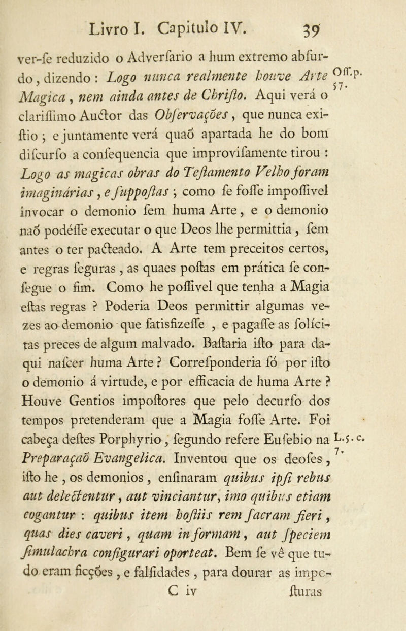 ver-fe reduzido o Adverfario a hum extremo abíur- do , dizendo : Logo nunca realmente houve Arte 0ír- ° 57. Magica , nem ainda antes de Chrijlo. Aqui verá o clariflimo Auítor das Obfervaçôes , que nunca exi- ftio ; e juntamente verá quaõ apartada he do bom difcurfo a confequencia que improvifamente tirou : Logo as magicas obras do Teftamento Velho foram imaginárias , e fuppofias ; como fe foíTe impoffivel invocar o demonio fem huma Arte, e o demonio naó podéíTe executar o que Deos lhe permittia, fem antes o ter paíteado, A Arte tem preceitos certos, e regras feguras , as quaes poítas em prática fe con- fegue o fim. Como he poífivel que tenha a Magia citas regras ? Poderia Deos permittir algumas ve- zes ao demonio que fatisfizeífe , e pagaífe as foliei- tas preces de algum malvado. Bailaria ilio para da- qui nafeer Jiuma Arte ? Correfp onde ria fó por ilio o demonio á virtude, e por efficacia de huma Arte ? Houve Gentios impoítores que pelo decurfo dos tempos pretenderam que a Magia folfe Arte. Foi cabeça deites Porphyrio, fegundo refere Eufebio na L*$. Preparaçaõ Evangelica. Inventou que os deofes,7’ filo he , os demonios , enfinaram qnibus ipji rebus aut delecíentar, aut vinciantur, imo quibus etiam cogantnr : quibus item hojliis rem fa eram fieri, quas dies caveri, quam informam, aut fpeciem fimulachra configuraci oporteat. Bem fe vê que tu- do eram ficções, e falfidades , para dourar as impc- C iv íturas