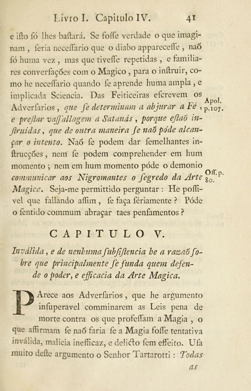 e ilio lo lhes bailará. Se foífe verdade o que imagi- nam , feria neceflario que o diabo apparecelfe , nao fó huma vez , mas que tivefle repetidas , e familia- res converfaçóes com o Magico , para o inílruir, co- mo he neceífario quando fe aprende huma ampla ^ e implicada Sciencia. Das Feiticeiras efcrevem os r ' , Apol. Adverfarios, que fe determinam a abjurar a te , p.107. e prejlar vajjallagem a Satanás , porque ejlaõ ìn- fimi d as t que de outra maneira fe nao pode alcan- çar o intento. Nao fe podem dar femelhantes in- ftrucçóes, nem fe podem comprehender em hum momento ; nem em hum momento pode o demonio communicar aos Nigromantes o fegredo da Arte g0<’p’ Magica. Seja-me permittido perguntar : He poíli- vel que fallando aífim , fe faça fériamente ? Pode o fentido communi abraçar taes penfamentos ? CAPITULO V. Inválida, e de nenhumafubjijlencia he a razaõ fo- bre que principalmente fe funda quem defen- de o poder, e efficacia da Arte Magica. PArece aos Adverfarios , que he argumento infuperavel comminarem as Leis pena de morte contra os que profeífam a Magia , o que affirmam fe nao faria fe a Magia foífe tentativa inválida, malícia inefficaz, e deliébo fem effeito. Ufa muito deite argumento o Senhor Tartarotti : Todas