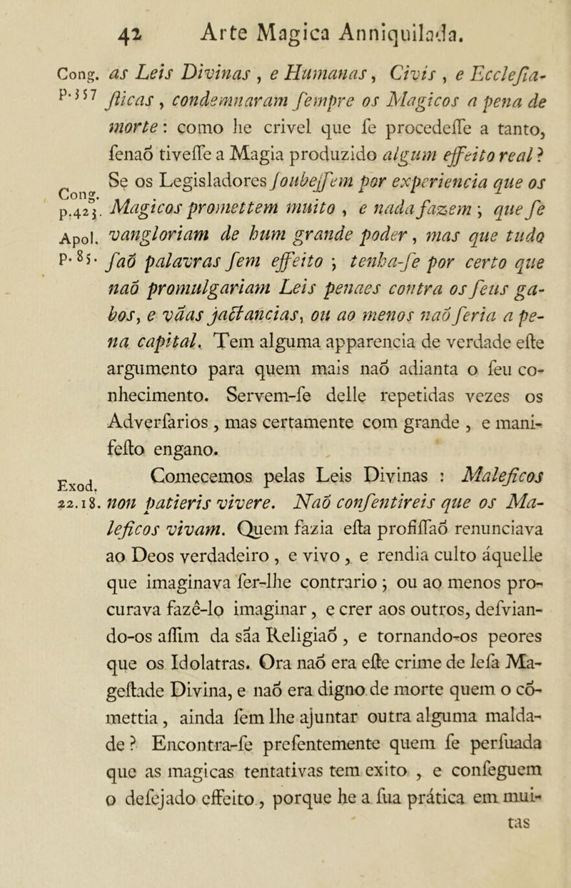 Gong, as Leis Divinas , e Humanas, Civis , e Ecclefia- *MS7 Jìicas , condemnaram fempre os Magicos a pena de morte : como lie crivel que fe procedere a tanto, fenaó tiveffe a Magia produzido algum effetto reai ? Se os Legisladores foubeffem por experiencia que os p.42^. Magicos prometterà muito , e nada fazem \ que fe Apoi. vangloriam de bum grande poder, mas que tu do P-8*- faó palavras fem effetto \ tenba-fe por certo que naò promulgariam Leis penaes contra os feus ga- bos , e vaas jactancias, ou ao menos naóferia a pe- na capital. Tem alguma apparencia de verdade elle argumento para quem mais naó adianta o feu co- nhecimento. Servem-fe delle repetidas vezes os Adverfarios , mas certamente com grande , e mani- feíto engano. Exod Comecemos pelas Leis Divinas : Maléficos 22.18. non patieris vivere. Naó confentireis que os Ma- léficos vivam. Quem fazia ella profíTaÓ renunciava ao Deos verdadeiro , e vivo , e rendia culto áquelle que imaginava fer-lhe contrario ; ou ao menos pro- curava fazê-lo imaginar, e crer aos outros, defvian- do-os aífim da saa Religião , e tornando-os peores que os Idolatras. Ora naó era elle crime de Iefa Ma- geftade Divina, e naó era digno de morte quem o cõ- mettia , ainda fem lhe ajuntar outra alguma malda- de ? Encontra-fe prefentemente quem fe perfuada que as magicas tentativas tem exito , e confeguem o defejado effeito, porque he a fua prática em mui- tas